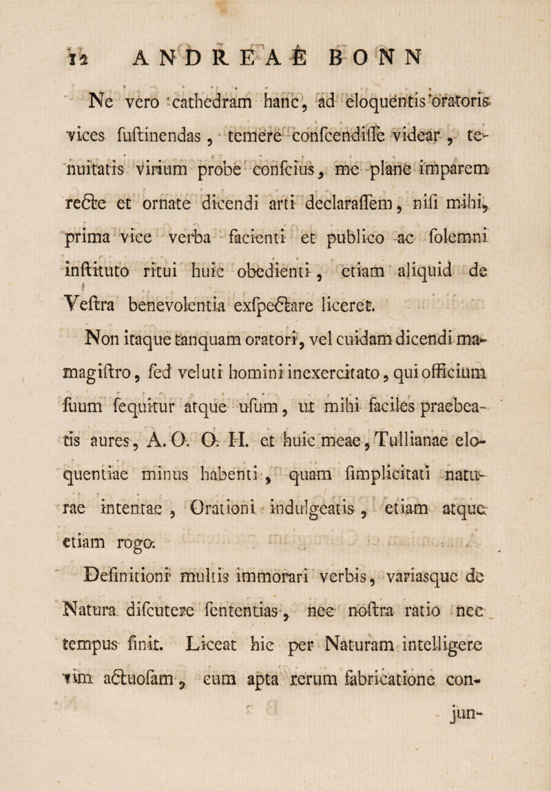 Ne vero cathedram hanc, ad eloquentis oratoris; 6 * * v * . vices fuftinendas, temere confcendiffe videar , te- r ^ - 4 * ? * • * nuitatis virium probe conferas, me plane imparem , 0 „ _ I re die et ornate dicendi arti declaraflem, nifi mihi, prima vice verba facienti et publico ac folemni mftituto ritui huic obedienti, etiam aliquid de t . 1 '' Yeftra benevolentia exfpedhre liceret. Non itaque fanquam oratori, vel cuidam dicendi ma~ magiftro, fed vel uti homini inexercitato, qui officium v A i *. *. , fiium fequitur atque ufum, ut mihi faciles praebea- ' ' * A a. -r. , tis aures , A. O. O. H. et huic meae , Tullianae elo- * -T * t- ■< . r ^ quentiae minus habenti , quam fimplicitati natu- •t r r rae intentae , Orationi indulgeatis, etiam atque etiam rotra. Definitioni multis immorari verbis, variasque de Natura difcutese fententias, nec noftra ratio nec tempus finit. Liceat hie per Naturam intelligcrc vim adluofam 9 eum apta rerum fabricatione con-