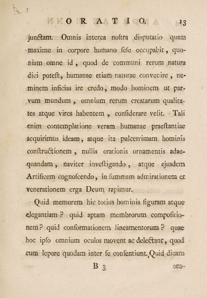 jundfcam. Omnis interea noftra disputatio quam maxime in corpore humano fefe occupabit, quo¬ niam omne id , quod de communi rerum natura dici poteft, humanae etiam naturae convenire , ne¬ minem inficias ire credo, modo hominem ut par¬ vum mundum , omnium rerum creatarum qualita¬ tes atque vires habentem , confiderare velit. Tali enim contemplatione veram humanae praedandae acquirimus ideam, atque ita pulcerrimam hominis condruftionem , nullis orationis ornamentis adae¬ quandam , naviter inveftigando , atque ejusdem Artificem cognofcendo, in fummam admirationem et venerationem erga Deum rapimur.. Quid memorem hic totius hominis figuram atque elegantiam ? quid aptam membrorum compoficio- nem? quid conformationem lineamentorum? quae hoc ipfo omnium oculos movent ac delectant, quod eum lepore quodam inter fe confendunt.Duid dicam B | . orav-