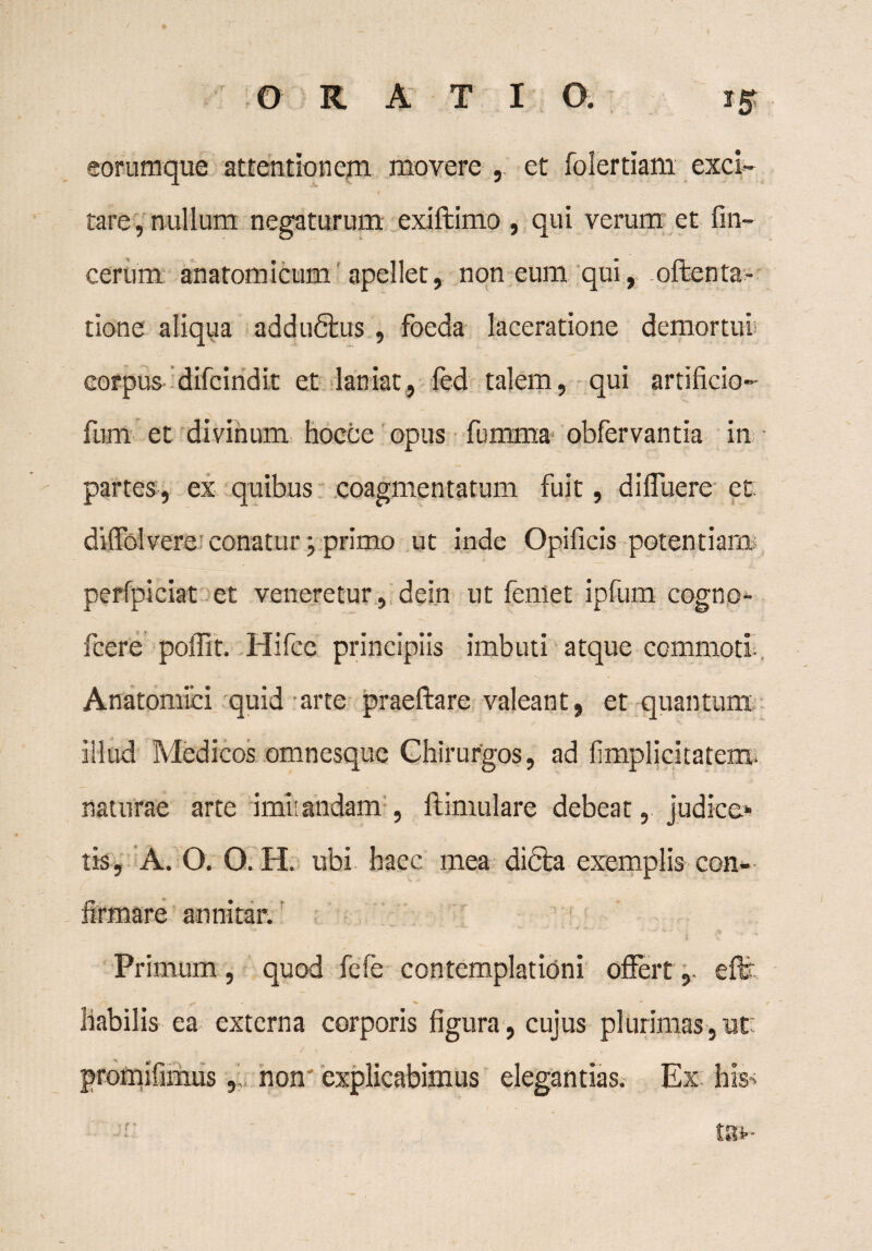 eorumque attentionem movere , et folertiam exci¬ tare , nullum negaturum exiftimo , qui verum et fin- cerum anatomicum apellet, non eum qui, oftenta- tione aliqua addudius , foeda laceratione demortui corpus- difcind it et laniat, fed talem, qui artificio- fum et divinum hocce opus fumma- obfervantia in partes, ex quibus coagmentatum fuit, di fluere et difiblvere conatur; primo ut inde Opificis potentiam perfpiciat et veneretur, dein ut feniet ipfum cogno- fcere poflit. Hifcc principiis imbuti atque commoti Anatomici quid arte praeftare valeant, et quantum illud Medicos omnesque Chirurgos, ad fimplicitatem- naturae arte imisandam , ftimulare debeat, judice» tis, A. O. O. H. ubi haec mea dicta exemplis- con¬ firmare annitar. Primum, quod fefe contemplationi offerteffe liabilis ea externa corporis figura, cujus plurimas, ut: promifimusnon' explicabimus elegantias. Ex his*; tau-