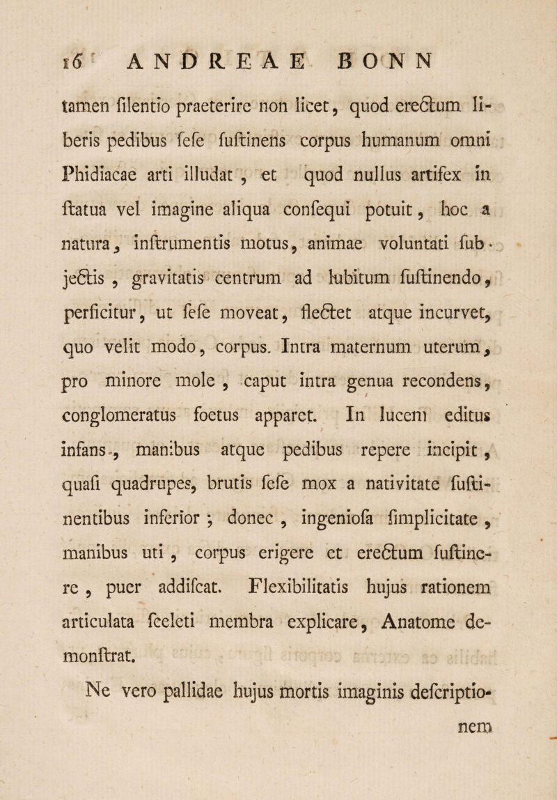tamen filentio praeterire non licet, quod ere<5bum II- beris pedibus fefe fuftinens corpus humanum omni Phidiacae arti illudat , et quod nullus artifex in ftatua vel imagine aliqua confequi potuit, hoc a natura, inftrumentis motus, animae voluntati fub* jeftis , gravitatis centrum ad hibitum fuftinendo, \ . y . . perficitur, ut fefe moveat, fleftet atque incurvet, quo velit modo, corpus. Intra maternum uterum, pro minore mole , caput intra genua recondens, conglomeratus foetus apparet. In lucem editus T infans , manibus atque pedibus repere incipit , quafi quadrupes, brutis fefe mox a nativitate fufti- nentibus inferior \ donec , ingeniola fimplicitate , ^ jf - * ;■ - manibus uti , corpus erigere et ere6lum fuftine- re , puer addifcat. Flexibilitatis hujus rationem articulata fceleti membra explicare, Anatome de- monftrat. Ne vero pallidae hujus mortis imaginis defcriptio- neai