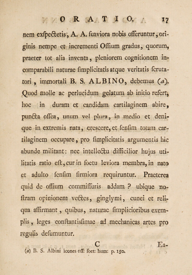 ORATIO. nem exlpe&etis*, A. A. fuaviora nobis offeruntur, ori¬ ginis nempe et incrementi Oflium gradus, quorum, praeter tot alia inventa, pleniorem cognitionem in¬ comparabili naturae fimplicitatis atque veritatis fcruta- tori, immortali B. S. ALBINO, debemus (a). Quod molle ac perlucidum gelatum ab initio refert, hoc in duram et candidam cartilaginem abire, pun6ta offea, unum vel plura, in medio et deni- ™ J ' ' que in extremis nata, crescere,et fenfim totam car¬ tilaginem occupare, pro fimplicitatis argumentis hic abunde militant: nec intelledhi difficilior hujus uti¬ litatis ratio eft, cur in foetu leviora membra, in nato et adulto fenfim firmiora requiruntur. Praeterea quid de oflium commiffuris addam ? ubique no- Aram opinionem ve6tcs, ginglymi, cunei et reli¬ qua affirmant, quibus, naturae fimplicioribus exem¬ plis , leges conftantisfimae ad mechanicas artes pro regulis defumuntur. . C V • «J . -V {a) B. S. Albini icones ofT: foet: hum: p. 150*