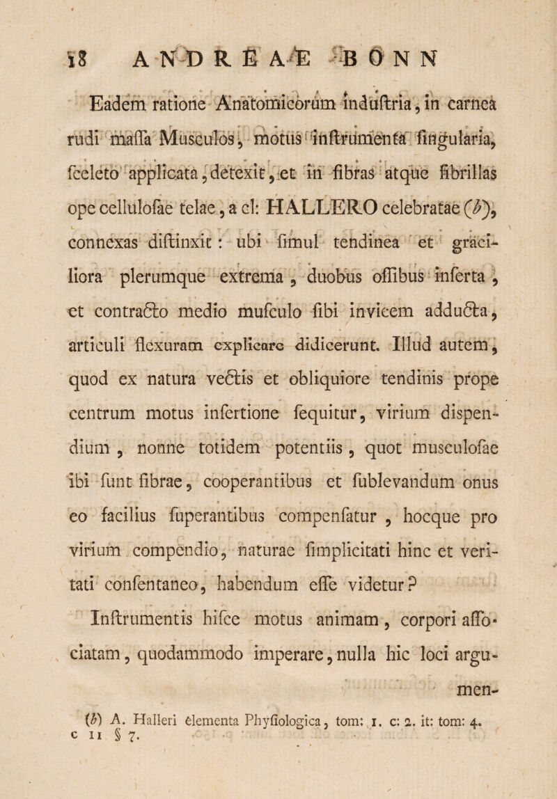 4 i 8 A ND R E A-E B 0 N N Eadem ratione Anatomicorum mduftria , in carnea r v rudi mafla Musculos j motus! iftftriimetafa Angularia, * * « « * 4 » fceleto applicata, detexit, et in fibras atque fibrillas ope cellulofae telae, aci: H ALLERO celebratae (T), L ■ • . • • «■ connexas diftinxit: ubi fimul tendinea et graci- t * • ; » liora plerumque extrema , duobus offibus inferta , * ' * •; t e* # ■* *. ^ et contra&o medio mufculo fibi invicem addubba, articuli flexuram explicare didicerunt. Illud autem, quod ex natura veftis et obliquiore tendinis prope centrum motus infertione fequitur, virium dispen- *• t dium , nonne totidem potentiis, quot musculofae \ ‘ ' *■ - ; ibi funt fibrae, cooperantibus et fublevandum onus N • . - o v # ’ # eo facilius fuperantibus compenfatur , hocque pro virium compendio, naturae fimplicitati hinc et veri- \ * *• t . N > tati confentaneo, habendum efle videtur ? Inftrumentis hifce motus animam , corpori a flo* ciatam, quodammodo imperare, nulla hic loci argu- • • luen¬ te A. Halleri elementa Phyfiologica, tom: i. c: a. it: tom: 4.