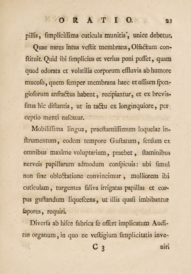 < ORATIO. ai pillis, fimplicillima cuticula munitis, unice debetur. Quae nares intus veftit membrana, Olfadtum con¬ fli tui t. Quid ibi fimplicius et verius poni poflet, quam quod odorata et volatilia corporum effluvia ab humore mu colo, quem femper membrana haec etoffium fpon- gioforum anfraftus habent, recipiantur, et ex brevis- fima hic diflantia, ut in tadlu ex longinquiore, per ; ceptio menti nafcatur. Mobiliffima lingua , praeftantiflimum loquelae in- rr flrumentum, eodem tempore Guflatum, fenfum ex omnibus maxime voluptarium ? praebet, flaminibus nerveis papillarum admodum confpicuis: ubi limul non fine obledlatione convincimur , molliorem ibi cuticulam, turgentes faliva irrigatas papillas et cor¬ pus guflandum liquefcens, ut illis quafi imbibantur fepores, requiri Diverfa ab hifce fabrica fe offert implicatum Audi¬ tus organum, in quo ne vefligium {implicitatis inve- C 3 niri l