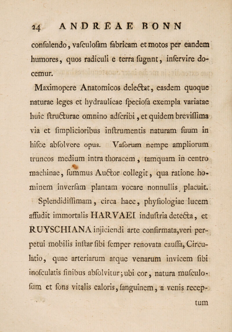 confulendo, vafculofam fabricam et motos per eandem humores, quos radiculi e terra fugnnt, intervire do¬ cemur. Maximopere Anatomicos dele&at, easdem quoque naturae leges et hydraulicae fpeciofa exempla variatae huic ftru6turae omnino adfcribi, et quidem breviffima via et fimplicioribus inftrumentis naturam tuum in hifce abfolvere opus. Vaforum nempe ampliorum truncos medium intra thoracem , tamquam in centro % . -• machinae, fummus Auftor collegit, qua ratione ho¬ minem inverfam plantam vocare nonnullis placuit. r ' . Splendidiffimam, circa haec, phyfiologiae lucem affudit immortalis HARVAEI induftria detefta, et RUYSCHIANA injiciendi arte confirmata,veri per¬ petui mobilis inftar fibi femper renovata cauffa, Circu¬ latio, quae arteriarum atque venarum invicem fibi inofculatis finibus abfolvitur;ubi cor, natura mufculo- fiim et fons vitalis caloris, fanguinem, a venis recep¬ tum
