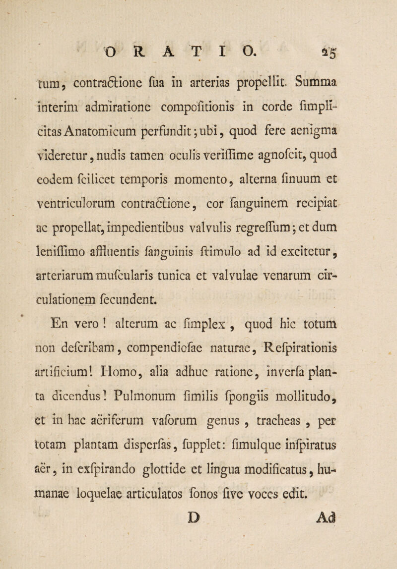 tum, contradlione fua in arterias propellit. Summa interim admiratione compofitionis in corde (impli¬ citas Anatomicum perfundit; ubi, quod fere aenigma videretur, nudis tamen oculis veriffime agnofcit, quod eodem fcilicet temporis momento, alterna (inuum et ventriculorum contraflione, cor fanguinem recipiat ac propellat, impedientibus valvulis regreffum ; et dum leniffimo affluentis (anguinis (limulo ad id excitetur, arteriarum mufcularis tunica et valvulae venarum cir¬ culationem fecundent. > En vero ! alterum ac fimplex , quod hic totum non defcribam, compendicfae naturae, Refpirationis artificium 1 Homo, alia adhuc ratione, inverfa plan- ta dicendusl Pulmonum fimilis fpongiis mollitudo, et in hac aeriferum vaforum genus , tracheas , per totam plantam disperfas, fnpplet: fimulque inlpiratus aer, in exfpirando glottide et lingua modificatus, hu¬ manae loquelae articulatos fonos five voces edit. D Ad