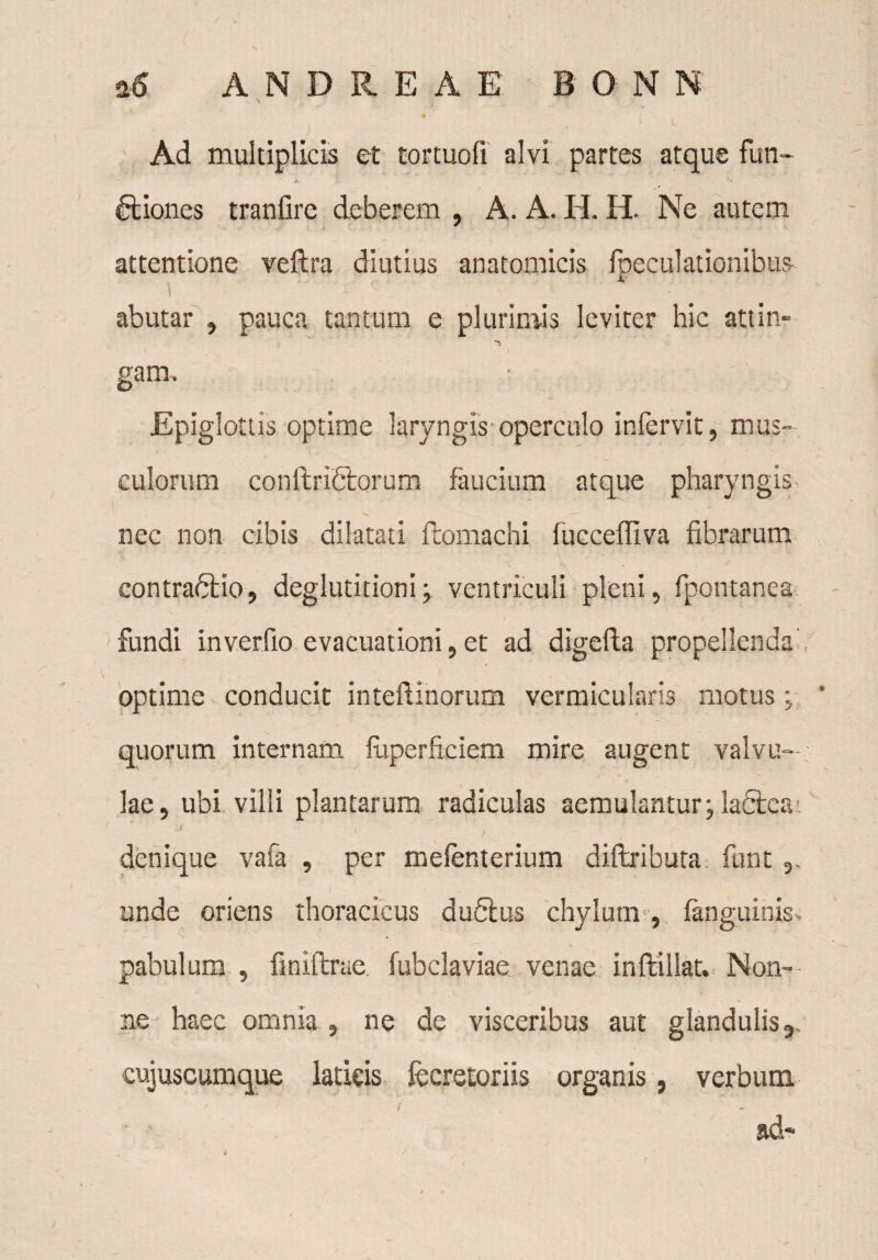 * ( u • Ad multiplicis et tortuofi alvi partes atque futi- i : ■ • Iliones tranilre deberem , A. A. II. H. Ne autem attentione veftra diutius anatomicis fpeculationibus abutar , pauca tantum e plurimis leviter hic attin» gam. Epiglottis optime laryngis operculo infervit, mus- culorum conftrifitorum faucium atque pharyngis nec non cibis dilatati ftomachi fuccefliva fibrarum x ' ^ contra&io, deglutitioni; ventriculi pleni, fpontanea fundi inverfio evacuationi 5 et ad digefta propellenda optime conducit inteflinorum vermicularis motus ; quorum internam fuperftciem mire augent valvu¬ lae, ubi villi plantarum radiculas aemulantur; la&eat i ' denique vafa , per melenterium diftributa funt unde oriens thoracicus dufilus chylum-, fanguinis, pabulum , finiftrae fubclaviae venae inftillat. Non- . -n 1 ^ ^ ... • \ / * ne haec omnia , ne de visceribus aut glandulis,, cujuscumque laticis fecretoriis organis, verbum.  i , - ad-