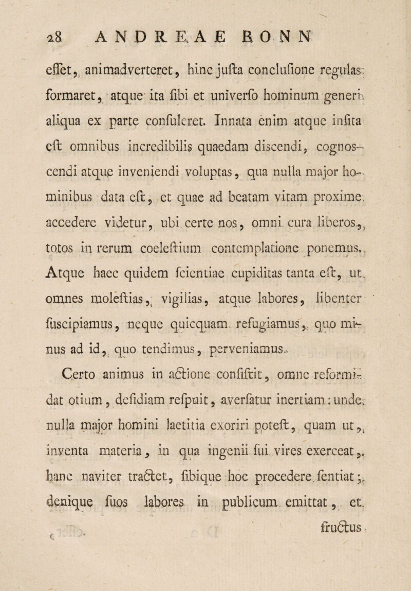 e flet, animadverteret, hinc jufta conclufione regulas; ' y '' ' ’J formaret, atque ita fibi et univerfo hominum generi.  t aliqua ex parte confulcret. Innata enim atque infita eft omnibus incredibilis quaedam discendi, cognos¬ cendi atque inveniendi voluptas, qua nulla major ho¬ minibus data eft, et quae ad beatam vitam proxime, accedere videtur, ubi certe nos, omni cura liberos,, totos in rerum coeleftium contemplatione ponemus,. Atque haec quidem fcientiae cupiditas tanta eft, ut. omnes moleftias, vigilias, atque labores, libenter fuscipiamus, neque quicquam refugiamusquo mi¬ nus ad id, quo tendimus, perveniamus.. Certo animus in adtione confiftit, omne reformi¬ dat otium, defidiam refpuit, averfatur inertiam; unde; nulla major homini laetitia exoriri ppteft, quam ut,, inventa materia, in qua ingenii fui vires exerceat,, hanc naviter tradlet, ftbique hoc procedere, fentiat denique fuos labores in publicum., emittat, et. fr udius, c • ■