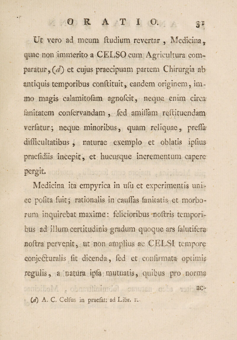 Ut vero ad meum ftudium revertar , Medicina t quae non immerito a CELSO cum Agricultura com¬ paratur , (d') et cujus praecipuam partem Chirurgia ab . - / antiquis temporibus conflituit, eandem originem, im- » { mo magis calamitofam agnofcit, neque enim circa lanitatem confervandam , fcd amilTam refici tuendam ver fatur; neque minoribus, quam reliquae, prefla difficultatibus , naturae exemplo et oblatis ipfius praefidiis incepit, et hucusque incrementum capere pergit. Medicina ita empyrica in ufu et experimentis uni- cc polita fuit; rationalis in catillas fankatis et morbo¬ rum inquirebat maxime : felicioribus noflris tempori¬ bus ad illum certitudinis gradum quoque ars falutifera noftra pervenit, ut non amplius ac CELSI tempore conjeCiuralis fit dicenda, fed et confirmata optimis regillis, a natura ipla mutuatis, quibus pro norma ■ e' ■ 1. ■ ac- * . ■ i . id) A, C. Celfus in praefat; ad Libr. su-