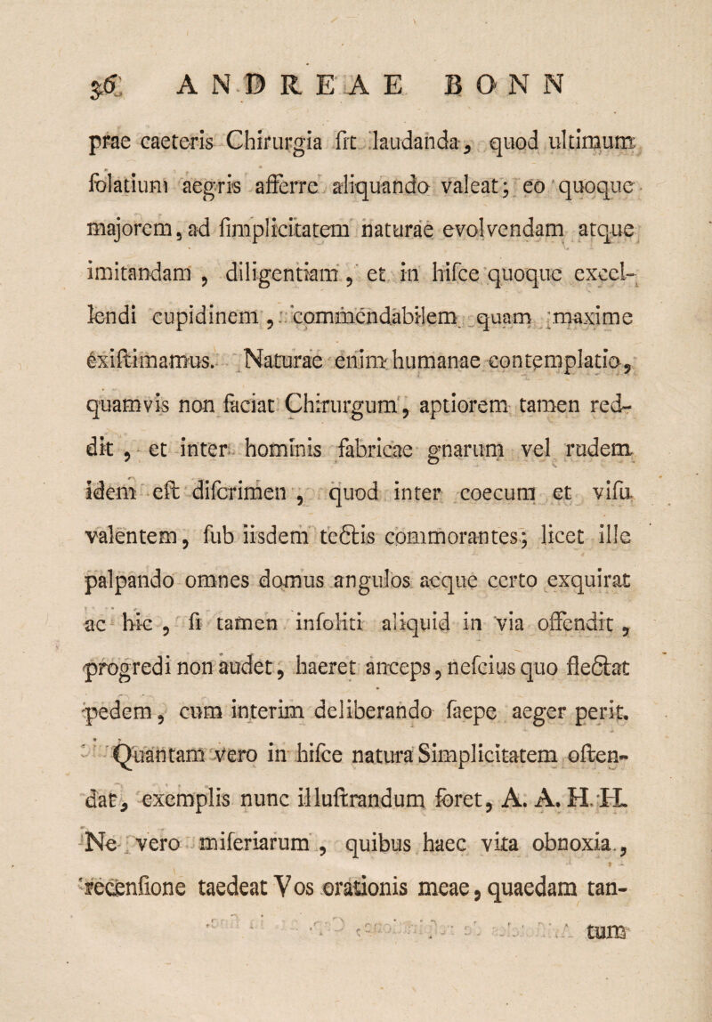 \ $£ AN.© R EA E BONN prae caeteris Chirurgia frt laudanda , quod ultimum: folatium aegris afferre aliquando valeat; eo quoque majorem,ad fimplicitatem naturae evolvendam atque * ‘ ‘ H imitandam , diligentiam , et in hifce quoque excel¬ lendi cupidinem/, commendabilem quam maxime exiftimamus. Naturae enim-humanae contemplatio, quamvis non faciat Chirurgum, aptiorem tamen red¬ dit , et inter hominis fabricae gnarum vel rudem idem eft difcrimen , quod inter coecum et vifu valentem, fub iisdem teftis commorantes; licet ille palpando omnes domus angulos aeque certo exquirat ac hic , fi tamen infoiiri aliquid in via offendit, progredi non audet, haeret anceps, nefcius quo fledlat pedem, cum interim deliberando faepe aeger perit. Quantam vero in hifce natura Simplicitatem offen¬ dat, exemplis nunc illuftrandum foret, A. A. H, H. w x Ne vero miferiarum , quibus haec vita obnoxia., 'fecenfione taedeat Vos orationis meae, quaedam tan¬ tum:-