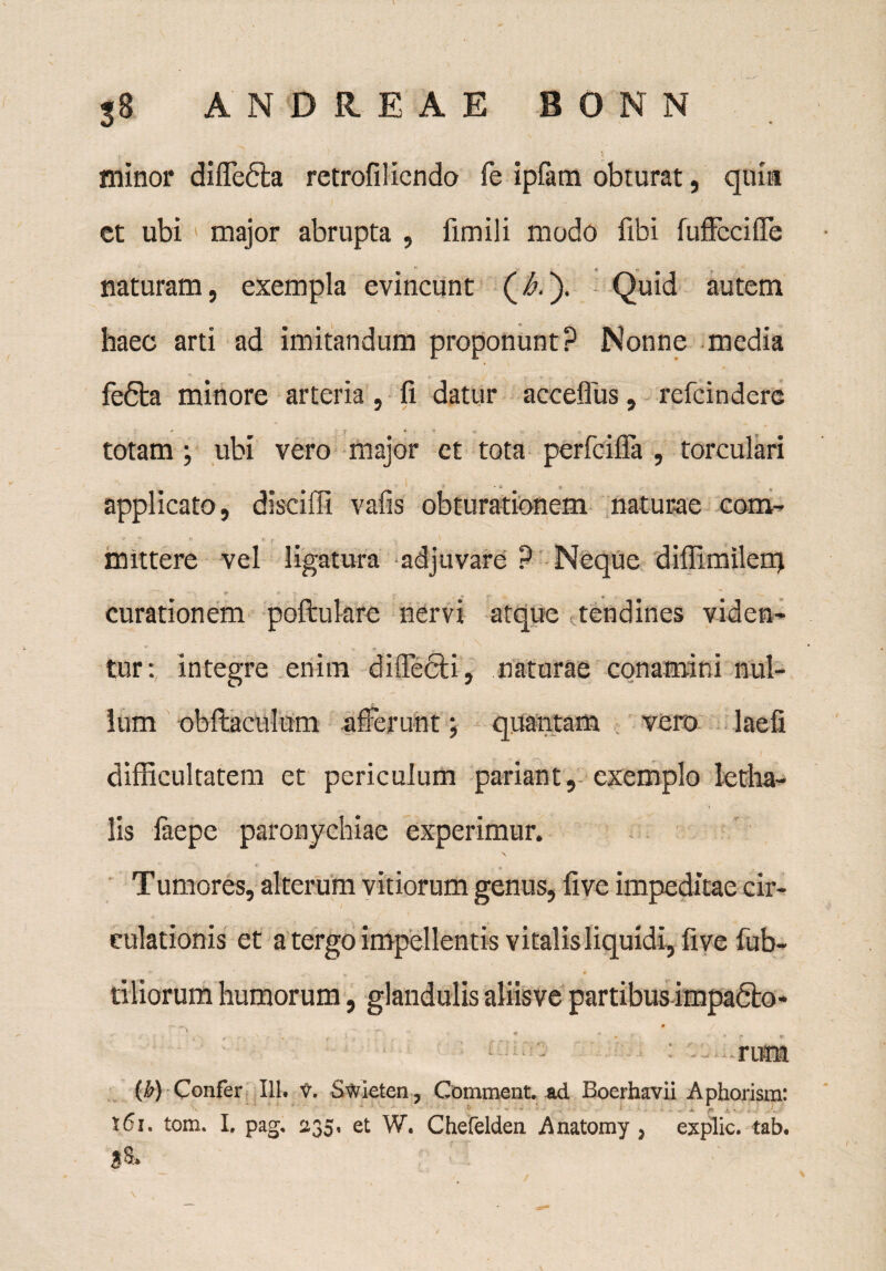 'r ' ' > minor diffedta retrofilicndo fe ipfam obturat, quia et ubi major abrupta , fimili modo fibi fuffeciffe naturam, exempla evincunt (A). Quid autem haec arti ad imitandum proponunt? Nonne media fedta minore arteria, fi datur acceflus, refcindere totam; ubi vero major et tota perfciffa , torculari applicato, disciffi vafis obturationem naturae com- mittere vel ligatura adjuvare ? Neque diflimilerq curationem poftulare nervi atque tendines viden¬ tur: integre enim diffecli, naturae conamini nul¬ lum obftaculum afferunt; quantam vero laefi difficultatem et periculum pariant, exemplo letha- lis faepe paronychiae experimur. Tumores, alterum vitiorum genus, five impeditae cir¬ culationis et a tergo impellentis vitalis liquidi, five fab¬ riliorum humorum, glandulis aliisve partibus impadto- r ... * / ' t' , - .. ’ * * . . - e - - : -rum (b) Confer 111. V. Swieten, Comment. ad Boerhavii Aphorisra:  .. ’ i /K i. . tci. tom. I. pag, 235, et W. Cherelden, Anatomy , explic. tab. B S'*