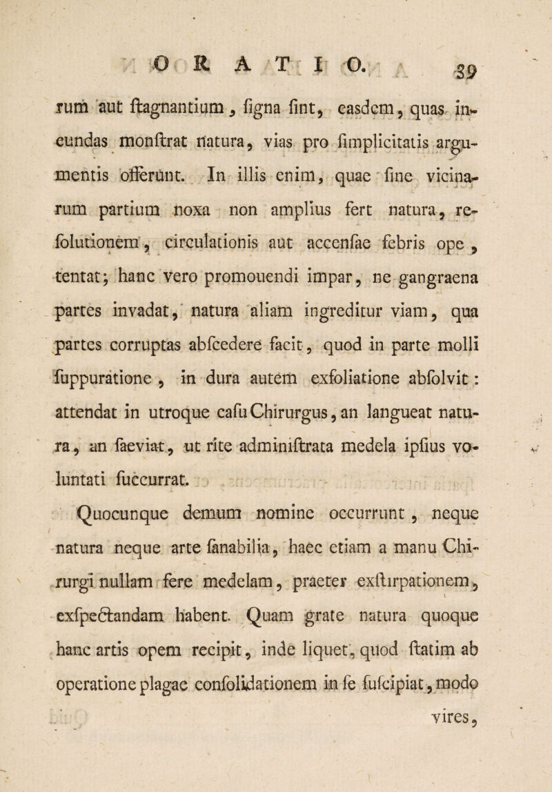 rum aut ftagnantium, figna fint, easdem, quas in¬ eundas monftrat llatura, vias pro (implicitatis argu- mentis offerunt. In illis enim, quae fine vicina¬ rum partium noxa non amplius fert natura, re~ folutionem, circulationis aut accenfae febris ope , tentat; hanc vero promouendi impar, ne gangraena partes invadat, natura aliam ingreditur viam, qua partes corruptas ablcedere facit, quod in parte molli \ fuppuratione , in dura autem exfoliatione abfolvit: attendat in utroque cafu Chirurgus, an langueat natu¬ ra , an faeviat, ut rite adminiftrata medela ipfius vo¬ luntati fuccurrat. «- ,, Quocunque demum nomine occurrunt, neque , / i ' / ■ natura neque arte ftnabilia, haec etiam a manu Chi¬ rurgi nullam fere medelam, praeter exftirpationem, exfpeftandam habent. Quam grate natura quoque . _ r \ hanc artis opem recipit, inde liquet, quod ftatim ab operatione plagae confolidationem in fe fufeipiat, modo v ' ♦ vires.