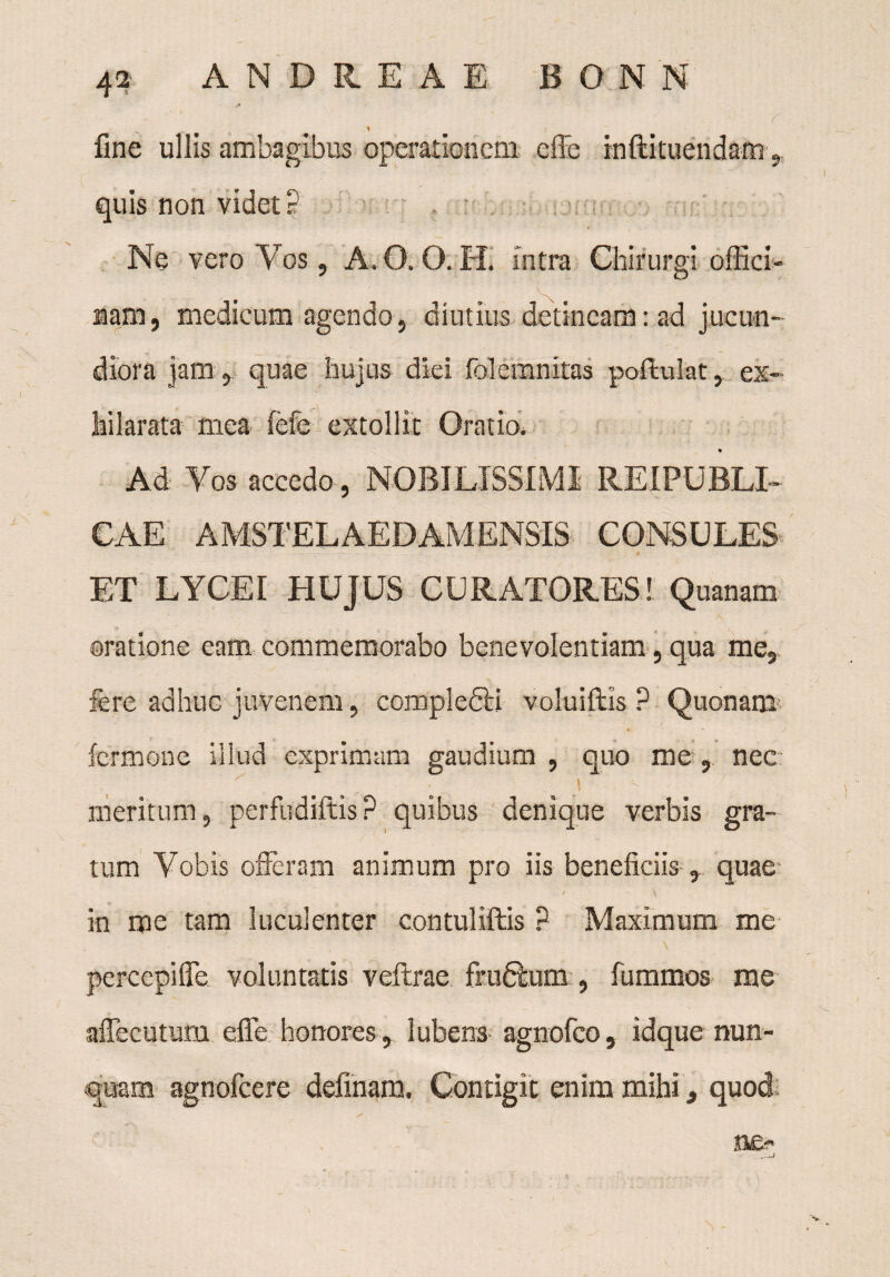 - ' '  r % fine ullis ambagibus operationem effe inftituendam, quis non videt ? Ne vero Vos, A. O. O. H. intra Chirurgi offici¬ nam, medicum agendo, diutius detineam: ad jucun¬ diora jam , quae hujus diei folemnitas poftulat, ex¬ hilarata mea (cie extollit Oratio. % Ad Yos accedo, NOBILISSIMI REI PUBLI¬ CAE AMSTELAEDAMENSIS CONSULES* ET LYCEI HUJUS CURATORES! Quanam oratione eam commemorabo benevolentiam, qua me, fere adhuc juvenem, compledli voluiftis ? Quonam lermone illud exprimam gaudium , quo me , nec • ! ’ - meritum, perfudiftis? quibus denique verbis gra¬ tum Vobis offeram animum pro iis beneficiis , quae / ^ in me tam luculenter contuliftis ? Maximum me percepiffe voluntatis veftrae frudeum , fummos me affecutum effe honores , 1 ubera- agnofeo, idque nun¬ quam agnofeere delinam. Contigit enim mihi, quod