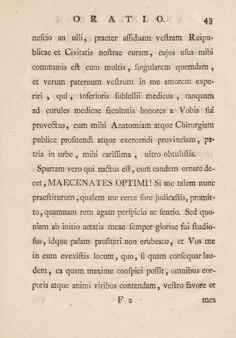 nefcio an ulli, praeter affiduam vetlram Reipu- blicae et Civitatis noftrae curam, cujus ufus mihi communis eft cum multis, lingularem- quemdam , \ et verum paternum veftrum in me amorem expe¬ riri , qui , inferioris fubfellii medicus , tanquatn ad curules medicae facultatis honores a Vobis fui / proveftus, cum mihi Anatomiam atque Chirurgiam publice profitendi atque exercendi provinciam, pa- i \ tria in urbe , mihi cariffima , ultro obtuliflis. Spartam vero qui naftus eft, eum eandem ornare de¬ cet, MAECENATES OPTIMI! Si me talem nunc ^ I ‘V praeftiturum, qualem me certe fore judicaftis, promit¬ to , quamnam rem agam perfpicio ac fentio. Sed quo¬ niam ab initio aetatis meae femper gloriae fui ftudio- fus, idque palam profiteri non erubesco, et Vos me in eum evexiftis locum, quo, fi quam confequarlau¬ dem , ea quam maxime confpici poffit, omnibus cor¬ poris atque animi viribus contendam, veftro favore et F a * mea