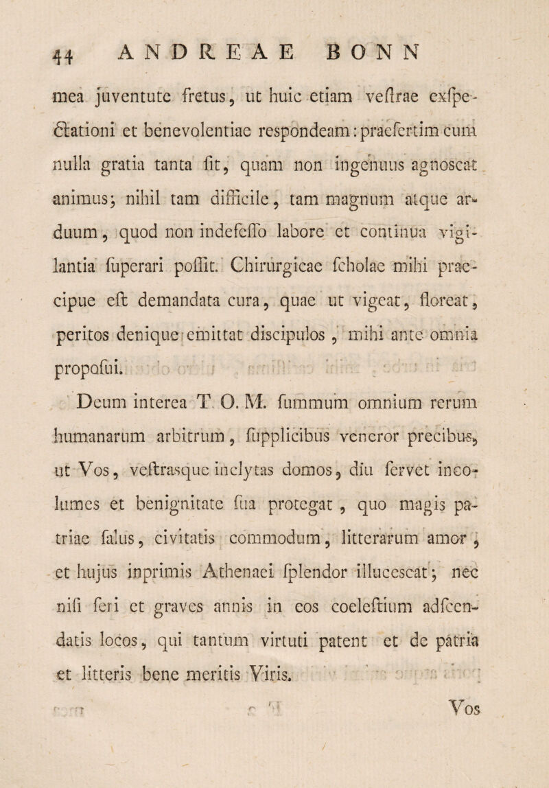 mea juventute fretus, ut huic etiam ve (Irae exfpe- ftationi et benevolentiae respondeam: praelertim cum nulla gratia tanta fit, quam non ingenuus agnoscat animusj nihil tam difficile, tam magnum atque an* duum, quod non indefeflb labore et continua vigi¬ lantia fuperari poflit. Chirurgicae fcholae mihi prae¬ cipue eft demandata cura, quae ut vigeat, floreat, peritos denique emittat discipulos, mihi ante omnia propofui. Deum interea T O. M. fummum omnium rerum humanarum arbitrum, fupplicibus veneror precibus, ut Vos, veftrasque inclytas domos, diu fervet ineo» lum es et benignitate fu a protegat , quo magis pa¬ triae falus, civitatis commodum, litterarum amor, et hujus inprimis Athenaei Iplendor illucescat; nec nifi feri et graves annis in eos coeleftium adfccn- datis locos, qui tantum virtuti patent et de patria et litteris bene meritis Viris. /