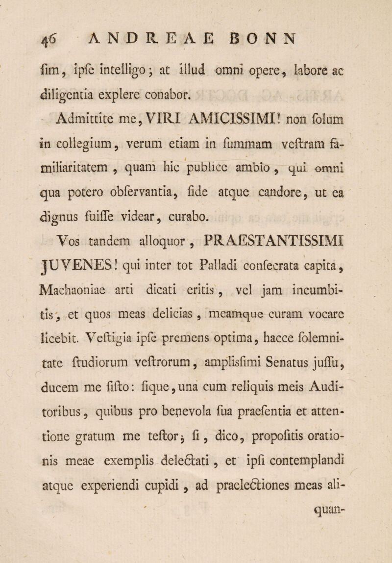 fim, ipfe intelligo; at illud omni opere, labore ac •diligentia explere conabor. Admittite me, VIRI AMICISSIMI! non folum in collegium, verum etiam in fummam veftram fa¬ miliaritatem , quam hic publice ambio , qui omni qua potero obfervantia, fide atque candore, ut ea dignus fuiffe videar, curabo. Vos tandem alloquor , PRAESTANTISSIME JUVENES! qui inter tot Palladi confecrata capita, Machaoniae arti dicati critis, vel jam incumbi¬ tis , et quos meas delicias, meamque curam vocare licebit. Veftigia ipfe premens optima, hacce folemni- tate ftudiorum veftrorum, amplisfimi Senatus juffu, ducem me fifto: fique, una cum reliquis meis Audi¬ toribus , quibus pro benevola fua praefentia et atten¬ tione gratum me teftor j fi, dico, propofitis oratio¬ nis meae exemplis deledlati, et ipfi contemplandi atque experiendi cupidi, ad praeledliones meas ali- quan-