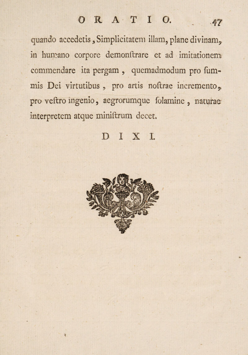 47 quando accedetisSimplicitatem illam, plane divinam? in humano corpore demonftrare et ad imitationem commendare ita pergam , quemadmodum pro fum- mis Dei virtutibus , pro artis noftrae incremento j, pro veftro ingenio, aegrorumque folamine , naturae interpretem atque miniftrum decet.