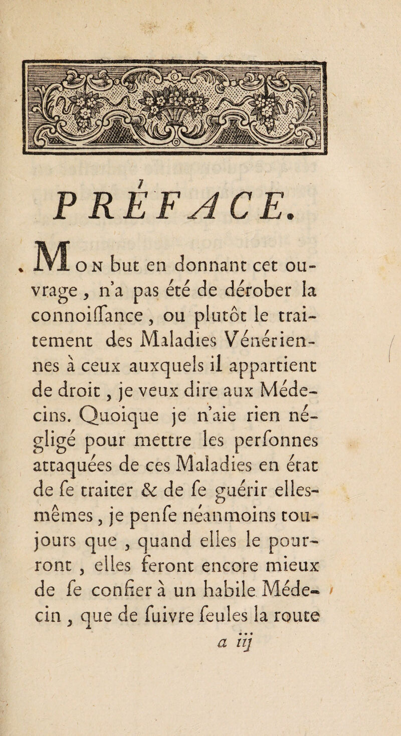 PRÉFACE. ]VÏ o n but en donnant cet ou¬ vrage , n’a pas été de dérober la connoilfance , ou plutôt le trai¬ tement des Maladies Vénérien¬ nes à ceux auxquels il appartient de droit, je veux dire aux Méde¬ cins. Quoique je n’aie rien né¬ gligé pour mettre les perfonnes attaquées de ces Maladies en état de fe traiter & de fe guérir elles- mêmes, je penfe néanmoins tou¬ jours que , quand elles le pour¬ ront , elles feront encore mieux de fe confier à un habile Méde- > cin } que de fuivre feules la route a iij
