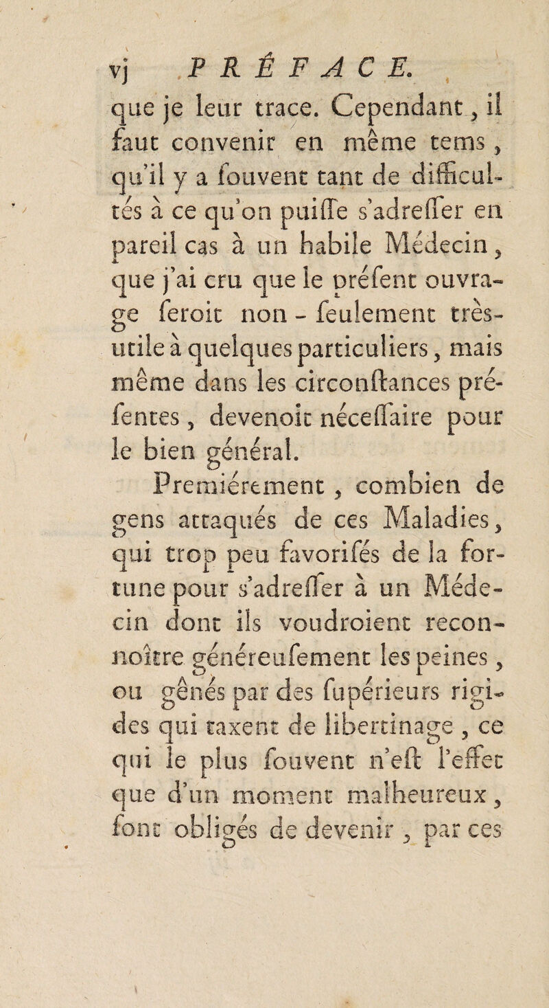 que je leur trace. Cependant, il faut convenir en même tems, qu’il y a fouvent tant de difficul¬ tés à ce qu’on puiffe s’adreffer en pareil cas à un habile Médecin, que j’ai cru que le préfent ouvra¬ ge feroit non - feulement très- o utile à quelques particuliers, mais meme dans les circonftances pré¬ fentes , devenoit néce(faire pour le bien général. Premièrement , combien de gens attaqués de ces Maladies, qui trop peu favorifés de la for¬ tune pour s’adreifer à un Méde¬ cin dont ils voudroient recon- noître généreufement les peines, ou gênés par des fupérieurs rigi¬ des qui taxent de libertinage , ce qui le plus fouvent n’eft l’effet que d’un moment malheureux, font obligés de devenir, par ces