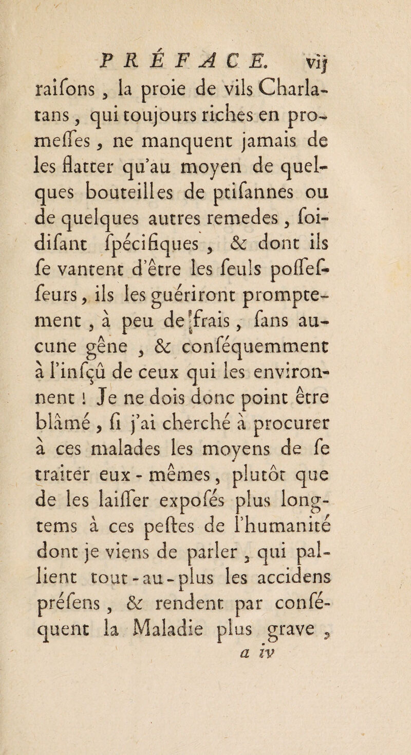 */ PRÉFACE. vlj raifons, la proie de vils Charla¬ tans , qui toujours riches en pro- meiïes, ne manquent jamais de les flatter qu’au moyen de quel¬ ques bouteilles de ptifannes ou de quelques autres remedes, foi- difant fpécifiques , & dont ils fe vantent d’être les feuîs poflefl- feurs, ils les guériront prompte¬ ment , à peu de -frais, fans au¬ cune gêne , & conféquemment à l’infçû de ceux qui les environ¬ nent ! Je ne dois donc point être blâmé, fi j’ ai cherché à procurer à ce s malades les moyens de fe traiter eux - mêmes, plutôt que de les laifler expofés plus long- tems à ces peftes de l’humanité dont je viens de parler 3 qui pal¬ lient tout-au-plus les accidens préfens, & rendent par confé- quent la Maladie plus grave a iv >