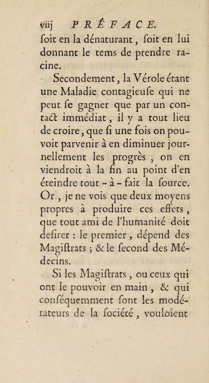foit en la dénaturant, foit en lui donnant le tems de prendre ra¬ cine. Secondement, la Vérole étant une Maladie contagieufe qui ne peut fe gagner que par un con¬ tait immédiat, il y a tout lieu de croire, que fi une fois on pou¬ voir parvenir à en diminuer jour¬ nellement les progrès , on en viendroit à la fin au point d’en éteindre tout - à - fait la fource. Or , je ne vois que deux moyens propres à produire ces effets, que tout ami de l’humanité doit defirer : le premier, dépend des Magiftrats ; & le fécond des Mé¬ decins. Si les Magiftrats, ou ceux qui ont le pouvoir en main , & qui conféquemrnent font les modé¬ rateurs de la fociécé, voulaient