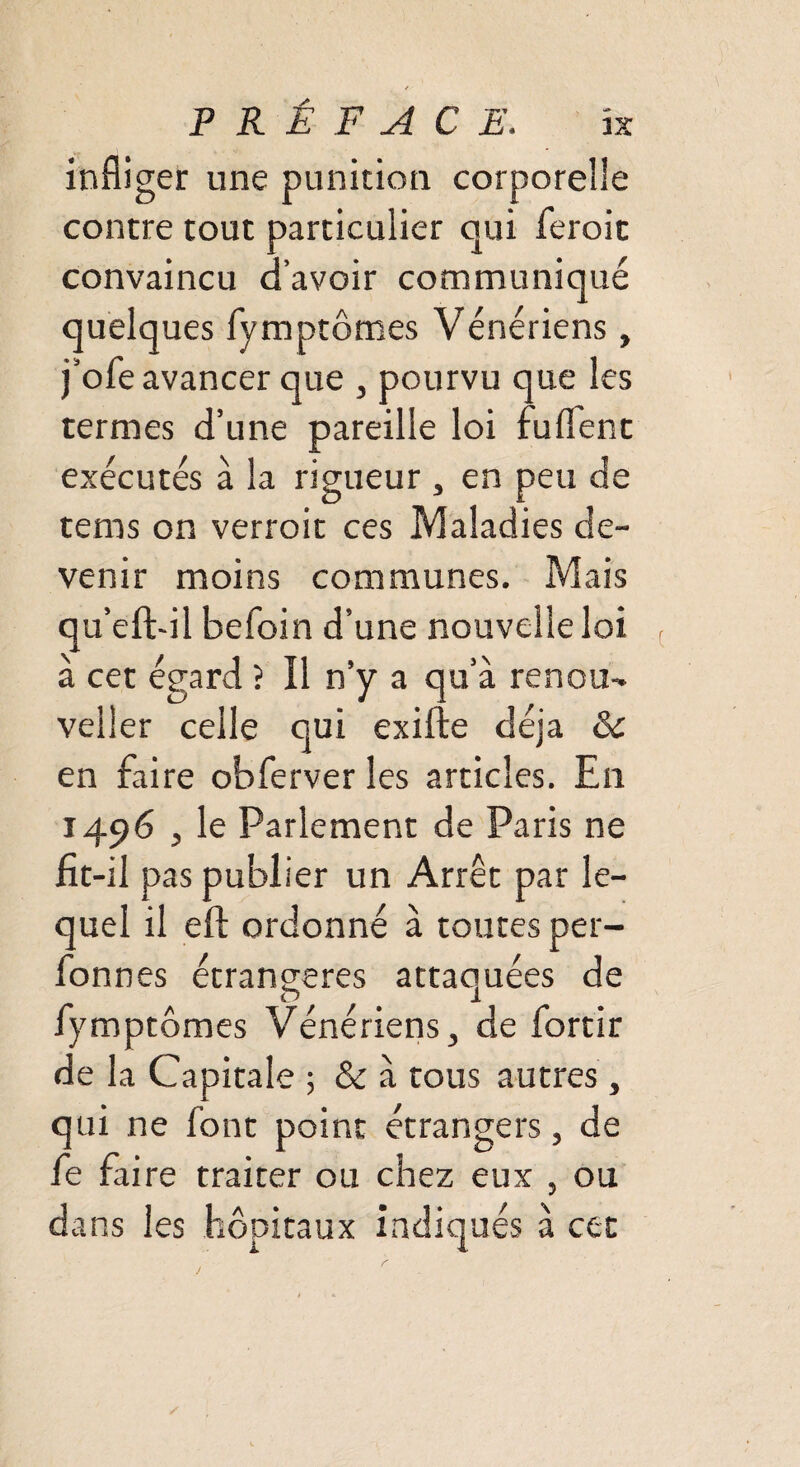 infliger une punition corporelle contre tout particulier oui feroit convaincu d’avoir communiqué quelques fymptômes Vénériens, j’ofe avancer que , pourvu que les termes d’une pareille loi fuflent exécutés à la rigueur, en peu de tems on verroit ces Maladies de¬ venir moins communes. Mais qu’efhil befoin d’une nouvelle loi à cet égard ? Il n’y a qu’à renou-* veller celle qui exifte déjà 8c en faire obferver les articles. En 1496 , le Parlement de Paris ne fit-il pas publier un Arrêt par le¬ quel il eft ordonné à toutes per- fonnes étrangères attaquées de fymptômes Vénériens, de fortir de la Capitale ; 8c à tous autres , qui ne font point étrangers, de fe faire traiter ou chez eux , ou dans les hôpitaux indiqués à cet