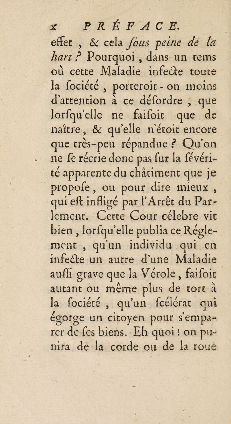 effet , & cela fous peine de la hart ? Pourquoi, dans un tems où cette Maladie infeéte toute la fociété , porteroit - on moins d’attention à ce défordre , que lorfqu’elle ne faifoit que de naître, & qu’elle n’étoit encore que très-peu répandue ? Qu’on ne fe récrie donc pas fur la févéri- té apparente du châtiment que je propofe, ou pour dire mieux , qui eft infligé par l’Arrêt du Par¬ lement. Cette Cour célébré vit bien , lorfqu’elle publia ce Régle¬ ment , qu’un individu qui en infeéle un autre d’une Maladie aufli grave que la Vérole, faifoit autant ou même plus de tort à la fociété , qu’un fcélérat qui égorge un citoyen pour s’empa¬ rer de fes biens. Eh quoi ! on pu¬ nira de la corde ou de la roue
