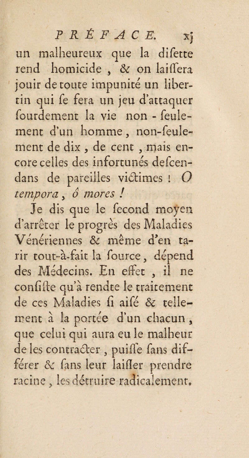 un malheureux que la difette rend homicide , & on lai (fera jouir déroute impunité un liber¬ tin qui fe fera un jeu d’attaquer lourdement la vie non - feule¬ ment d’un homme, non-feule¬ ment de dix , de cent , mais en¬ core celles des infortunés defcen- dans de pareilles victimes ! O tempora, o mores ! Je dis que le fécond moyen d’arrêter le progrès des Maladies Vénériennes & même d’en ta¬ rir tout-à-fait la fource, dépend des Médecins. En effet , il ne confifte qu’à rendte le traitement de ces Maladies fi aifé & telle¬ ment à la portée d’un chacun , que celui qui aura eu le malheur de les contraéter , puiffe fans dif¬ férer & fans leur laifier prendre racine , les détruire radicalement.