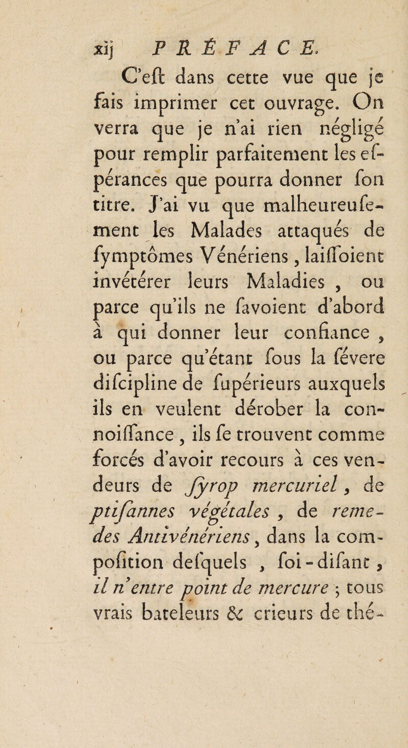,851 w xij PRÉFACE, C’eft dans cette vue que j fais imprimer cet ouvrage. On verra que je n’ai rien négligé pour remplir parfaitement les ef- pérances que pourra donner fon titre. J’ai vu que malheureufe- ment les Malades attaqués de fymptômes Vénériens, laifioient invétérer leurs Maladies , ou parce qu’ils ne favoienc d’abord à qui donner leur confiance ou parce difcipli me d u’étant fous la févere e fupérieurs auxquels ils en veulent dérober la con- noiflance , ils fe trouvent comme forcés d’avoir recours à ces ven¬ deurs de Jyrop mercuriel, de ptifarines végétales , de reme¬ ttes Antivénériens, dans la com- pofition defquels , foi - difant, il n entre point de mercure ; tous vrais bateleurs de crieurs de thé-