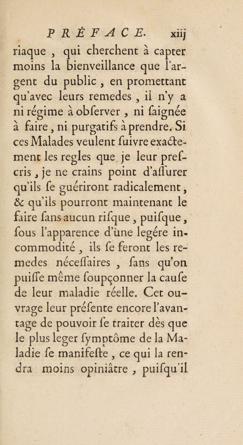 R È F A C E. xiij riaque , qui cherchent à capter moins la bienveillance que l’ar¬ gent du public , en promettant qu’avec leurs remedes , il n’y a ni régime à obferver, ni faignée à faire , ni purgatifs à prendre. Si ces Malades veulent fuivre exacte¬ ment les réglés que je leur pref¬ ais , je ne crains point d’afl'urer qu’ils fe guériront radicalement, & qu’ils pourront maintenant le faire fans aucun rifque, puifque, fous l’apparence d’une légère in¬ commodité y ils fe feront les re¬ medes néceffaires , fans qu’on paille même foupçonner la caufe de leur maladie réelle. Cet ou¬ vrage leur préfente encore l’avan¬ tage de pouvoir fe traiter dès que le plus leger fymptôme de la Ma¬ ladie fe manifefte , ce qui la ren¬ dra moins opiniâtre , puifqu il