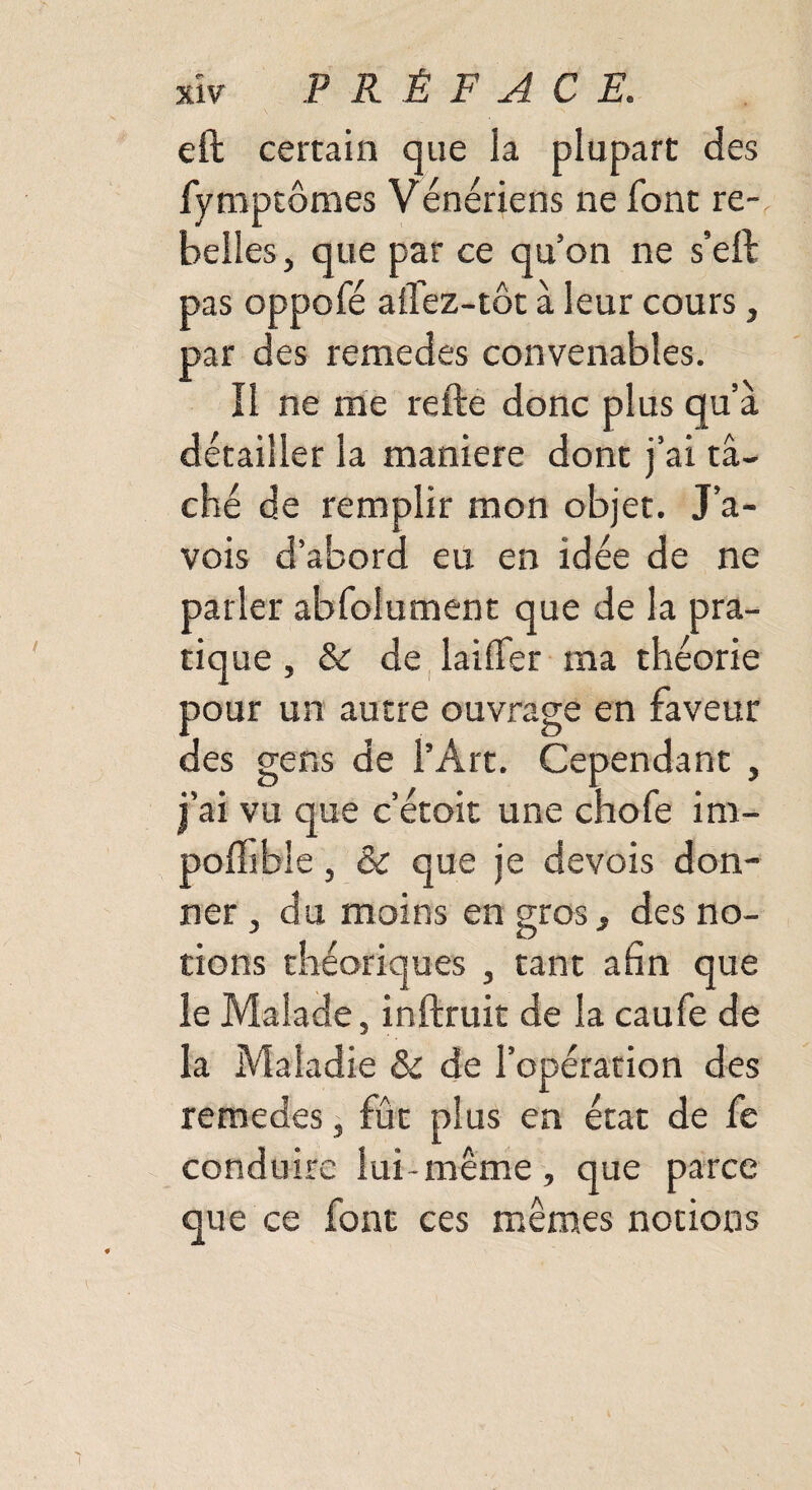 eft certain que la plupart des fymptômes Vénériens ne font re¬ belles , que par ce qu’on ne s’eft pas oppofé alfez-tôt à leur cours, par des remedes convenables. Il ne me relie donc plus qu’à détailler la maniéré dont j’ai t⬠ché de remplir mon objet. J’a- vois d’abord eu en idée de ne parler abfolument que de la pra¬ tique , & de laiffer ma théorie pour un autre ouvrage en faveur des gens de l’Art. Cependant , j’ai vu que c’étoit une chofe im¬ posable , & que je devois don¬ ner , du moins en gros, des no¬ tions théoriques , tant afin que le Malade, inftruit de la caufe de la Maladie & de l’opération des remedes, fût plus en état de fe conduire lui-même, que parce que ce font ces mêmes notions