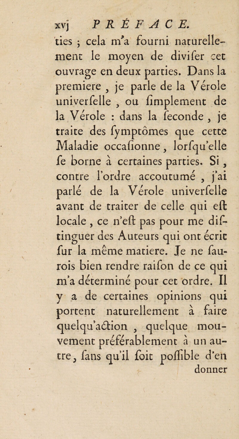 ties ; cela m'a fourni naturelle¬ ment le moyen de divifer cet ouvrage en deux parties. Dans la première , je parle de la Vérole univerfelle , ou fimplement de la Vérole : dans la fécondé , je traite des fymptômes que cette Maladie occafionne, lorfqu’elle fe borne à certaines parties. Si, contre l’ordre accoutumé , j’ai parlé de la Vérole univerfelle avant de traiter de celle qui eft locale , ce n’éft pas pour me dis¬ tinguer des Auteurs qui ont écrie fur la même matière. Je ne fau- rois bien rendre raifon de ce qui m’a déterminé pour cet ordre. Il y a de certaines opinions qui portent naturellement à faire quelqu’aétion , quelque mou¬ vement préférablement à un au¬ tre, fans qu’il foit poflible d’en donner