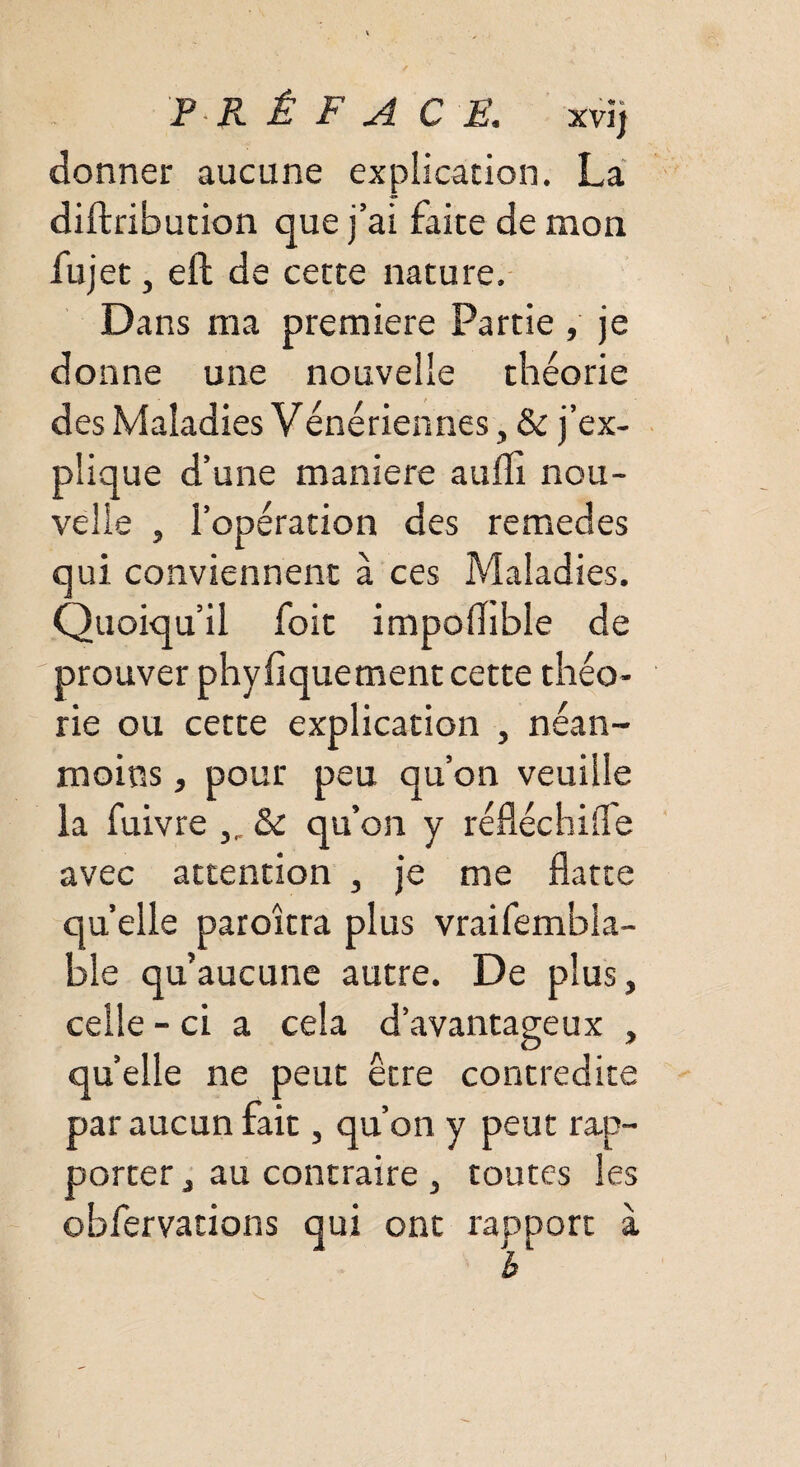 donner aucune explication. La diftribution que j’ai faite de mon fujet, eft de cette nature. Dans ma première Partie , je donne une nouvelle théorie des Maladies Vénériennes, & j’ex¬ plique d’une maniéré aufli nou¬ velle , l’opération des remedes qui conviennent à ces Maladies. Quoiqu’il foit impoflible de prouver phyfiquement cette théo¬ rie ou cette explication , néan¬ moins , pour peu qu’on veuille la fuivre „ & qu’on y réfléchifle avec attention , je me flatte quelle paroîtra plus vraifembla- ble qu’aucune autre. De plus, celle - ci a cela d’avantageux , quelle ne peut être contredite par aucun fait, qu’on y peut rap¬ porter j au contraire , toutes les obfervations qui ont rapport à