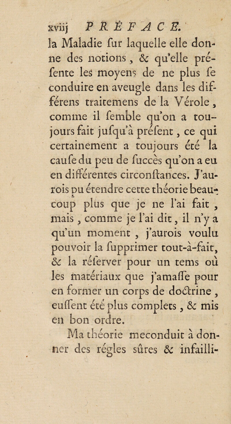 xviij PRÉFACE. la Maladie fur laquelle elle don¬ ne des notions, &c qu’elle pré¬ fente les moyens de ne plus fe conduire en aveugle dans les dif- férens traitemens de la Yérole , comme il femble qu’on a tou¬ jours fait jufqu’à préfent, ce qui certainement a toujours été la caufedu peu de fuccès qu’on a eu en différentes circonftances. J’au- rois du étendre cette théorie beau- i coup plus que je ne l’ai fait , mais, comme je l’ai dit, il n’y a qu’un moment , j’aurois voulu pouvoir la fupprimer tout-à-fait, & la rélerver pour un tems où les matériaux que j’amalTe pour en former un corps de doétrine, eulfent été plus complets, & mis en bon ordre. Ma théorie meconduit à don¬ ner des régies sûres ôc infaiili-
