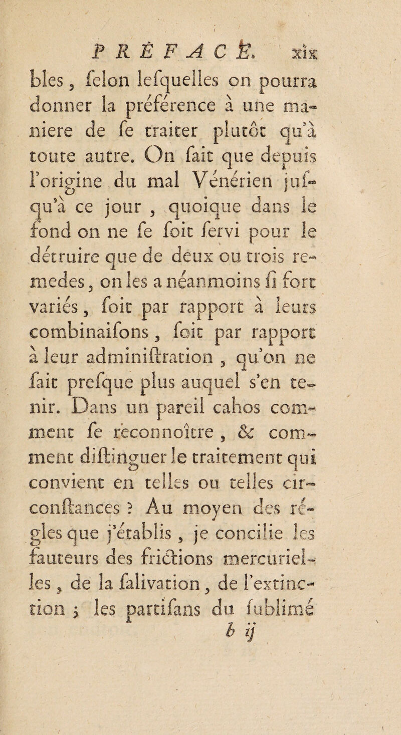 blés, félon lefquelles on pourra donner la préférence à une ma¬ niéré de fe traiter plutôt qu’à toute autre. On fait que depuis l’origine du mal Vénérien juf- qu’à ce jour , quoique dans le fond on ne fe foit fervi pour le détruire que de deux ou trois re- medes, on les a néanmoins fi fort variés, foit par rapport à leurs combinaifons, foit par rapport à leur adminiftration , qu’on ne fait prefque plus auquel s’en te¬ nir. Dans un pareil cahos com¬ ment fe reconnoîcre , & com¬ ment diftinguer le traitement qui convient en telles ou telles cir™ confiances ? Au moyen des ré¬ gies que j’établis, je concilie les fauteurs des frictions mercuriel¬ les , de la falivation, de l’extinc¬ tion i les parti fans du fublimé h \I /