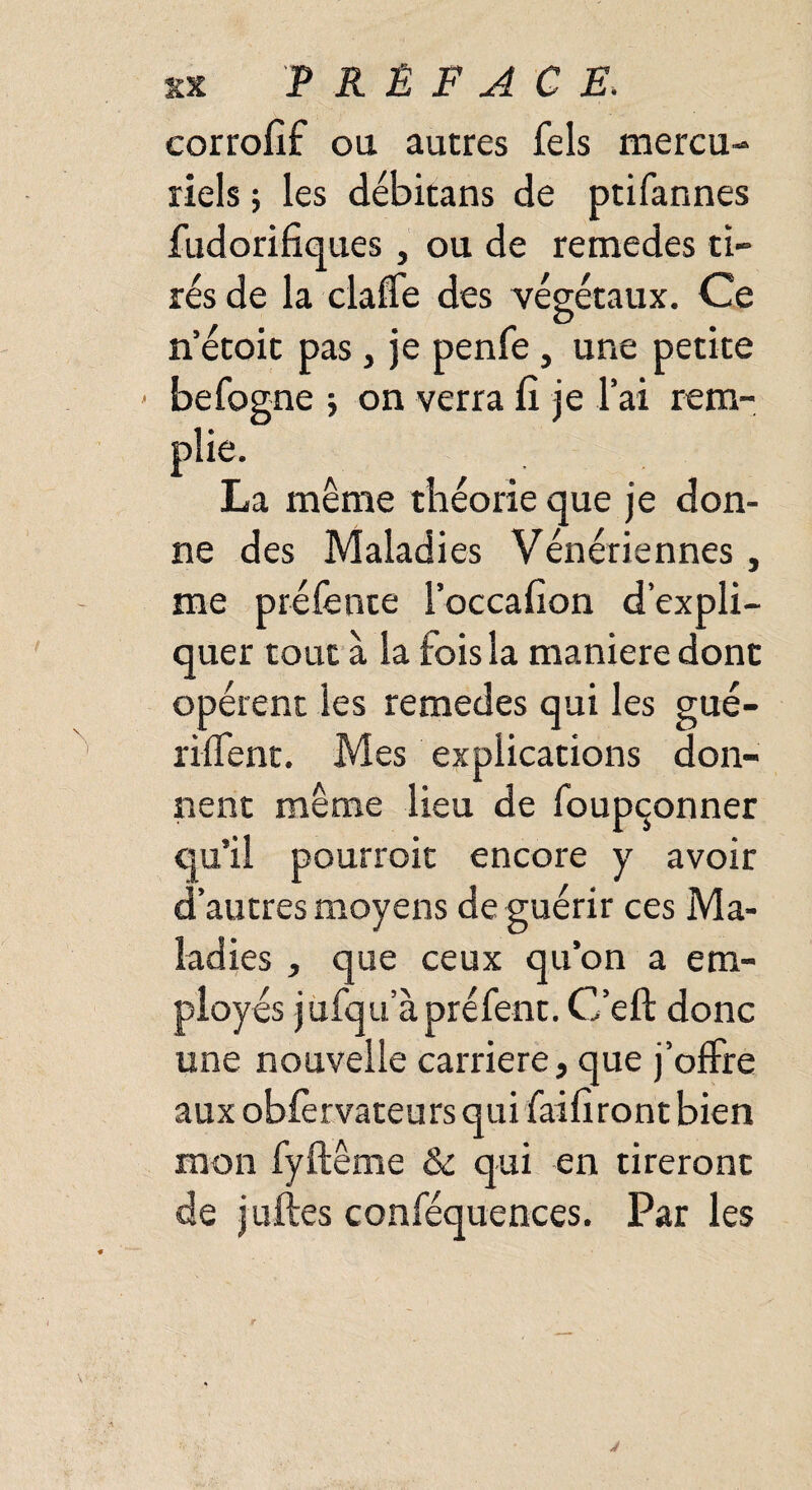 corrofif ou autres fels mercu¬ riels -, les débitans de ptifannes fudorifiques, ou de remedes ti¬ rés de la claffe des végétaux. Ce n’étoit pas, je penfe, une petite > befogne ; on verra fî je l’ai rem¬ plie. La même théorie que je don¬ ne des Maladies Vénériennes , me préfente l’occalion d’expli¬ quer tout à la f ois la maniéré donc opèrent les remedes qui les gué¬ rirent. Mes explications don¬ nent même lieu de foupçonner qu’il pourroit encore y avoir d’autres moyens de guérir ces Ma¬ ladies , que ceux qu’on a em¬ ployés jufqu’àpréfent. C’eft donc une nouvelle carrière, que j’offre aux obfèrvateursqui fai liront bien mon fyfteme & qui en tireront de juftes conféquences. Par les