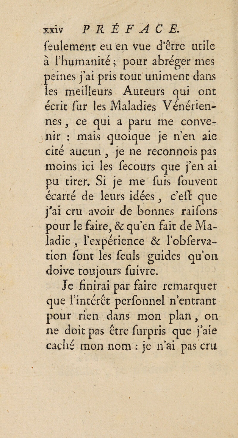 feulement eu en vue d’être utile à l’humanité ; pour abréger mes peines j’ai pris tout uniment dans les meilleurs Auteurs qui ont écrit fur les Maladies Vénérien¬ nes , ce qui a paru me conve¬ nir : mais quoique je n’en aie cité aucun , je ne reconnois pas moins ici les fecours que j’en ai pu tirer. Si je me fuis fouvent écarté de leurs idées, c’eft que j’ai cru avoir de bonnes raifons oour le faire, 6c qu’en fait de Ma¬ ladie j l’expérience 6c l’obferva- tion font les feuls guides qu’on doive toujours fuivre. Je finirai par faire remarquer que l’intérêt perfonnel n’entrant pour rien dans mon plan, on ne doit pas être furpris que j’aie caché mon nom ; je n’ai pas cru