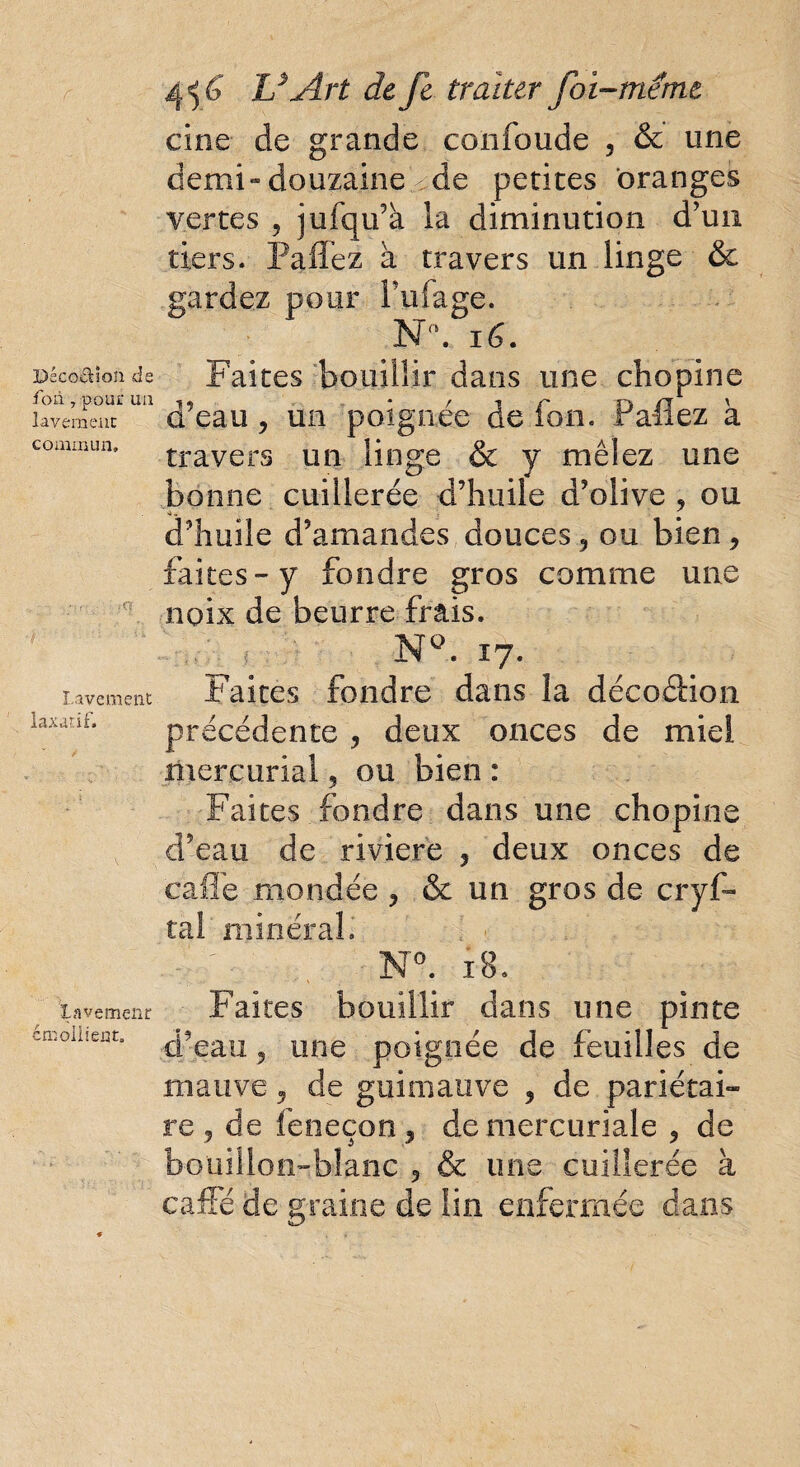 Déco&îon de fon , pour ua lavement commun» ■ c? Lavement laxatif. Lavement émollient» 456' h* Art de fc traiter foi-meme cine de grande confonde , & une demi-douzaine ^ de petites oranges vertes , jufqu’à la diminution d'un tiers. Paffez à travers un linge & gardez pour fufage. Na. 16. Faites bouillir dans une chopine d’eau , un poignée de ion. Paflez à travers un linge & y mêlez une bonne cuillerée d’huile d’olive , ou a.. y d’huile d’amandes douces, ou bien, faites - y fondre gros comme une noix de beurre frais. NQ. 17. Faites fondre dans la décoâion précédente , deux onces de miel mercurial, ou bien : Faites fondre dans une chopine d’eau de riviere , deux onces de cafie mondée , & un gros de cryf- tal minéral» N°. 18. Faites bouillir dans une pinte d’eau ? une poignée de feuilles de mauve, de guimauve , de pariétai¬ re, de feneçon, de mercuriale , de bouillon-blanc , & une cuillerée à caffé de graine de lin enfermée dans