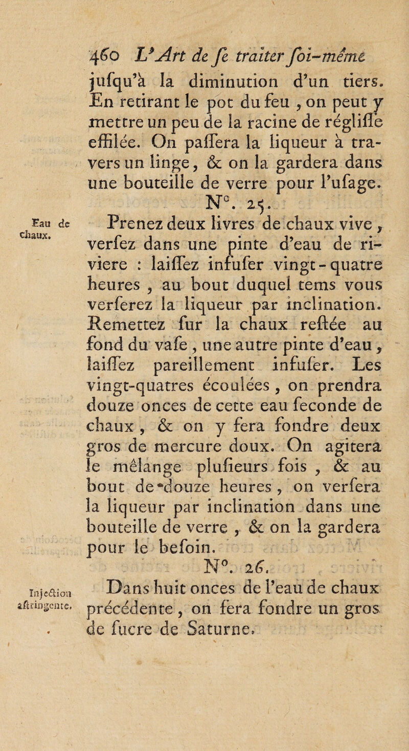 Fau de chaux. ïftjc&ioii afliingente. 460 U Art de Je traiter foi-même jufqu’à la diminution d’un tiers. En retirant le pot du feu , on peut y mettre un peu de la racine de réglifle effilée. O11 paffera la liqueur à tra¬ vers un linge, & on la gardera dans une bouteille de verre pour Tufage. NQ. 25. Prenez deux livres de chaux vive y verfez dans une pinte d’eau de ri¬ vière : laifTez infufer vingt-quatre heures ? au bout duquel tems vous verferez la liqueur par inclination. Remettez fur la chaux reftée au fond du vafe , une autre pinte d’eau, laifTez pareillement infufer. Les vingt-quatres écoulées, on prendra douze onces de cette eau fécondé de chaux , & on y fera fondre deux gros de mercure doux. On agitera îe mélange pîufieurs fois , & au bout de •“douze heures, on verfera la liqueur par inclination dans une bouteille de verre , & on la gardera pour le befoin. N°. 26. Dans huit onces de l’eau de chaux précédente, on fera fondre un gros de fucre de Saturne»