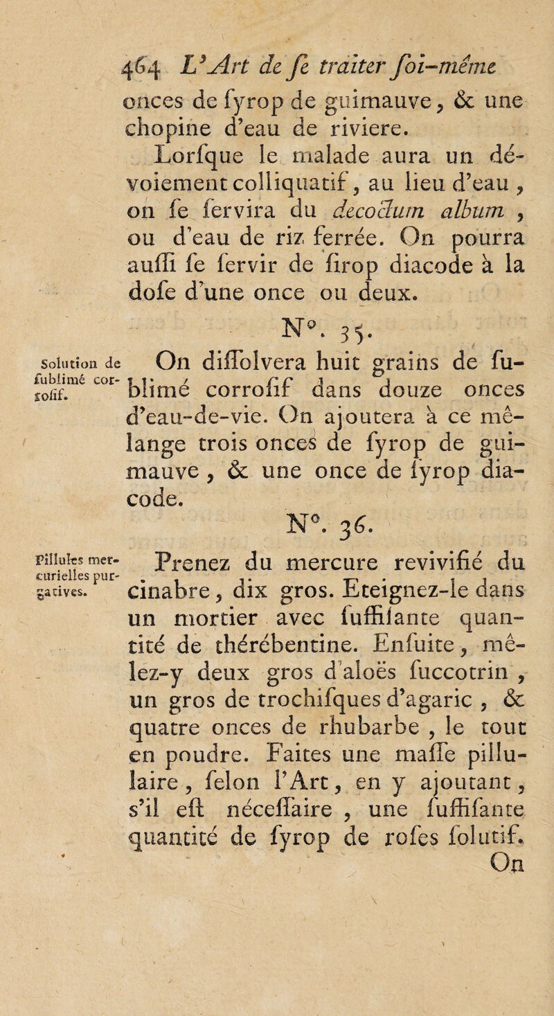 onces de fyrop de guimauve, & une chopine d’eau de riviere. Lorfque le malade aura un dé¬ voiement colliquatif, au lieu d’eau , on le fervira du decochirn album , ou d’eau de riz ferrée. On pourra aufii fe fervir de firop diacode à la dofe d’une once ou deux» Na. 55. solution de On diflblvera huit grains de fu- u>r blimé corrofif dans douze onces d’eau--de-vie. On ajoutera à ce mé¬ lange trois onces de fyrop de gui¬ mauve , & une once de fyrop dia¬ code. N°. 36. piiiufesmcr- Prenez du mercure revivifié du cunelles pur- . ,. . , ga cives. cinabre, dix gros, Eteignez-le dans un mortier avec fuffilante quan¬ tité de thérébentine. Enfuite, mê- lez-y deux gros d aloës fuccotrin , un gros de trochifques d’agaric , & quatre onces de rhubarbe , le tout en poudre. Faites une ma fie pillu- îaire , félon l’Art, en y ajoutant, s’il eft néceffaire , une fuffifante quantité de fyrop de rofes folutifi On