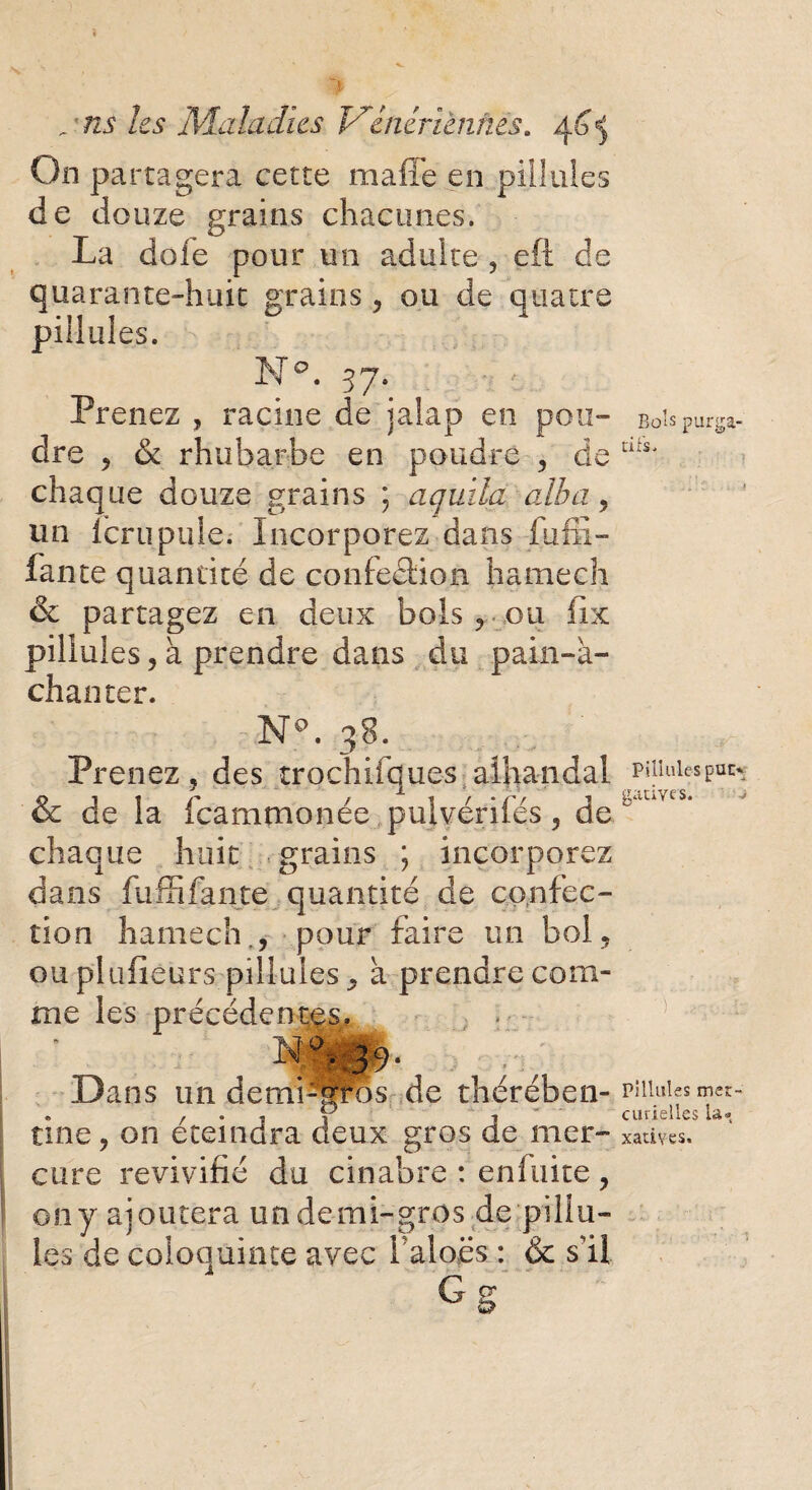 . ’ ns les Maladies Vauriennes* On partagera cette maffe en piilules de douze grains chacunes. La dofe pour un adulte , eft de quarante-huit grains , ou de quatre piilules. N°. 37. Prenez ? racine de jalap en pou¬ dre ? & rhubarbe en poudre , de chaque douze grains ; aquila alba, un icrupule. Incorporez dans fufii- fance quantité de confection h a me ch & partagez en deux bols , ou fix piilules, à prendre dans du pain-k- chanter. N°. 38. Prenez, des trochifques alhandal & de la fcammonée pulvérifés, de chaque huit grains ; incorporez dans fuffi faute quantité de confec¬ tion hamech., pour faire un bol, ou pltifîeurs piilules, a prendre com¬ me les précédé M Dans un demi tine, on éteindra deux gros de mer¬ cure revivifié du cinabre : en fuite , ony ajoutera un demi-gros de pillu- ies de coloquinte avec laloës : & s’il GS o - > ■ W os de thérében- Boîs purga¬ tifs. Piilules puC' gatiyes. ) Filiales mer¬ curielles la* xatiyes.