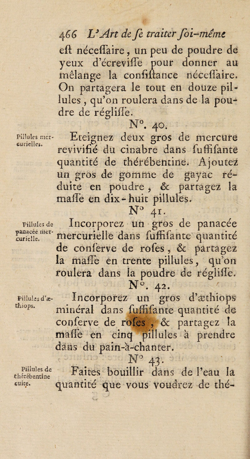 Piliules mer¬ curielles. Piliules de panacée mer¬ curielle. Piliules cTæ- ïhiops. Piliules de thérébenune suite. 4 GG U Art de fe traiter foi-me me eft néceffaire, un peu de poudre de yeux d’écrevifle pour donner au mélange la coniittance néceffaire. On partagera le tout en douze pii- iules , qu’on roulera dans de la pou¬ dre de régliffe. N°. 40. Eteignez deux gros de mercure revivifié du cinabre dans fuffifanté quantité de thérébentine. Ajoutez un gros de gomme de gayac ré¬ duite en poudre , & partagez la malle en dix-huit piliules. N° 41. Incorporez un gros de panacée mercurielle dans fuffifanté quantité de conferve de rofes , &c partagez la maiîc en trente piliules, qu’on roulera dans la poudre de régliffe. N°. 42. Incorporez un gros d’æthiops minéral dans fuffifanté quantité de conferve de rofes \ & partagez la maffe en cinq Ppnlule-s à prendre dans du pain~a~chanter. N° 43. Faites bouillir dans de l’eau la quantité que vous voudrez de thé-