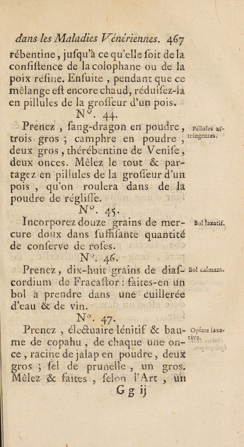 rébentine, jufqu’à ce qu’elle foie delà confidence de la colophane ou de la poix réfine* Enfuite , pendant que ce mélange eft encore chaud, réduifez-la en pillules de la grofleur d’un pois» Nu. 44. Prenez 5 fang-dragon en poudre , pniuies ar- trois gros ; camphre en poudre ,mnscnw** deux gros , thérébentine de Venife, deux onces. Mêlez le tout & par¬ tagez en pillules de la grofieur d’un pois , qu’on roulera dans de la poudre de régiilie. N°. 45. Incorporez douze grains de mer- BoiWatif. cure doux dans fuffifante quantité de conferve de rôles, NA 46. Prenez, dix-huit grains de diaf-soi calmant, cordium de Fracaftor : faites-en un bol a prendre dans une cuillerée d'eau de de vin. N°. 47. Prenez , éleâuaire lénitif & bau- Opîate laxa- me de copahu , de chaque une on- a ’' ce , racine de jalap en poudre , deux gros ; fel de prunelle , un gros* Mêlez & faites , félon F Art , un G s n