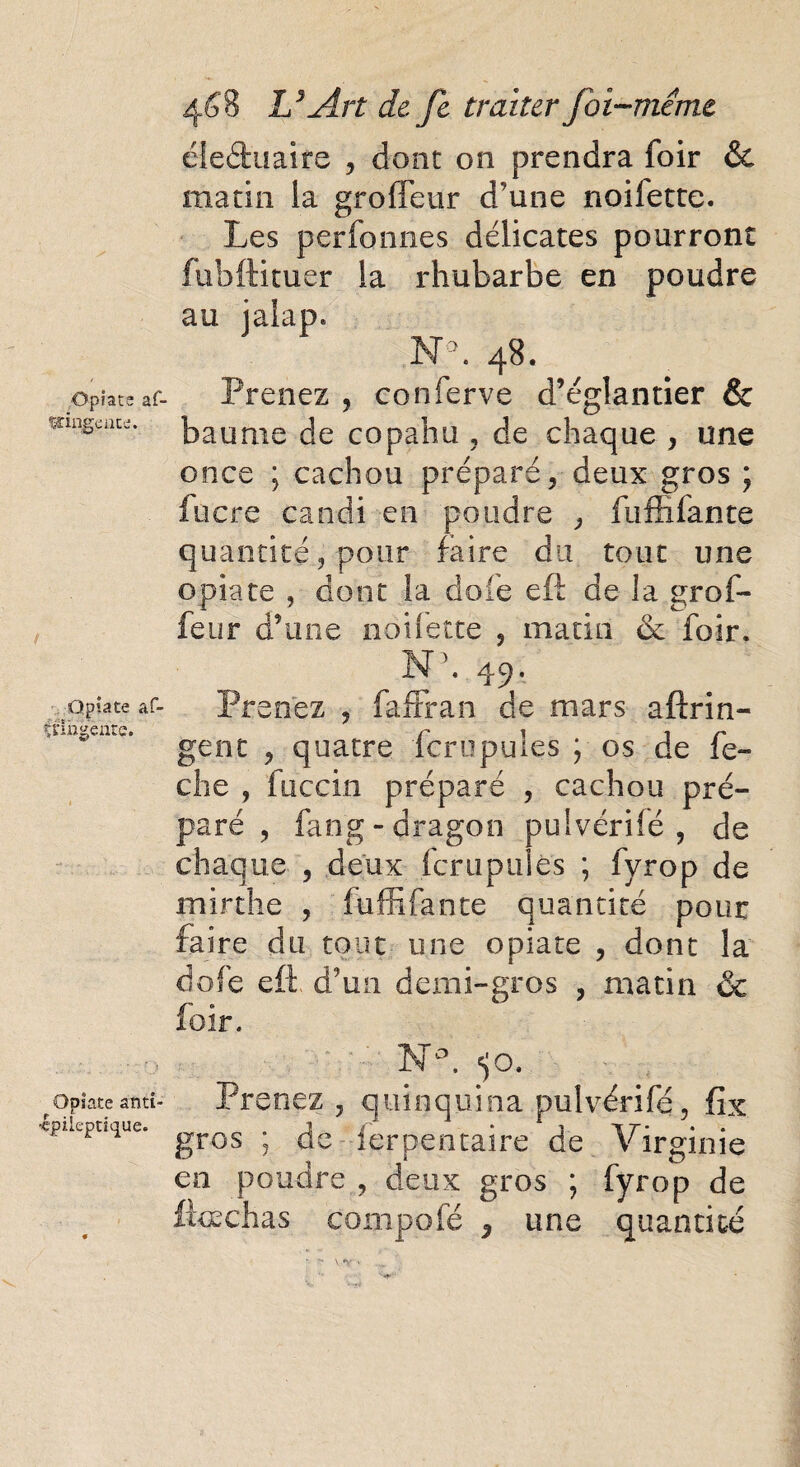 Opiate af- ïcingcat'j. Qpiace af- Ulhgenre. Opiate anti- ■epileptique. 468 U Art de Je traiter foi-même éleéfcuaife , dont on prendra foir & matin la groffeur d'une noifette. Les perfonnes délicates pourront fubftituer la rhubarbe en poudre au ialap. N°. 48. Prenez , conferve d’églantier & baume de copahu , de chaque , une once ; cachou préparé, deux gros ; lucre candi en poudre , fufîifante quantité , pour faire du tout une opiate , dont la dofe eft de la grof¬ feur d’une noifette , matin & foir. N\ 49. Prenez , fafFran de mars aftrin- gent , quatre fcrupules ; os de fe- che , fuccin préparé , cachou pré¬ paré , fang-dragon puivérilé , de chaque , deux fcrupules ; fyrop de mirthe , fuffifante quantité pour faire du tout une opiate , dont la do lé eft d’un demi- gros , matin oc foir. N°. «jo. Prenez , quinquina pulvérifé, fîx gros ; de ferpentaire de Virginie en poudre , deux gros ; fyrop de fftechas conipofé ÿ une quantité
