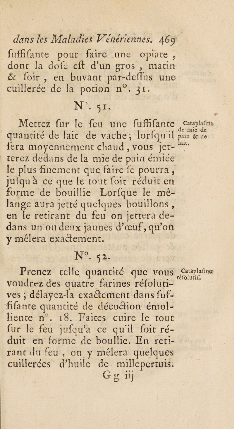 fuffifante pour faire une opiacé * donc la dofe eft d’un gros * macin & foir , en buvanc par-defïlis une cuillerée de la pocion nQ. 31. N\ 51. Mettez fur le feu une fuffifante quantité de laie de vache; loriqu il fera moyennement chaud , vous jet¬ terez dedans de la mie de pain émiée le plus finement que faire fe pourra 5 juiiqu à ce que le tout foit réduit en forme de bouillie Lorfque le mé¬ lange aura jetté quelques bouillons , en le retirant du feu on jettera de¬ dans un ou deux jaunes d’œuf* qu’on y mêlera exactement. N°. 52. Prenez telle quantité que vous voudrez des quatre farines réfoluti- ves ; délayez-!a exactement dans fuf¬ fifante quantité de décoction émol¬ liente n \ 18. Faites cuire le tout fur le feu jufqu’à ce qu'il foit ré¬ duit en forme de bonifie. En reti¬ rant du feu , on y mêlera quelques cuillerées d’huile de millepertuis. Cataplafm& de mie de pain & de lait. J Catapîafœfô réfolutif.
