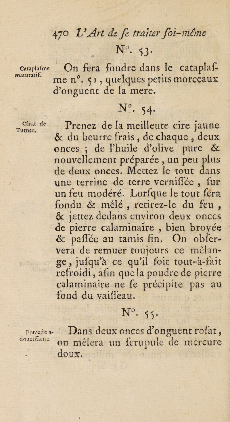 Cataplafme maturatif. On fera fondre dans le cataplaf¬ me n°. 51, quelques petits morceaux d'onguent de la mere. Cérat de Turner. t «■ Prenez de la meilleure cire jaune & du beurre frais , de chaque 3 deux onces ; de Phuile d’olive pure & nouvellement préparée , un peu plus de deux onces. Mettez le tout dans une terrine de terre vernifTée , fur un feu modéré. Lorfque le tout fera fondu & mêlé , retirez-le du feu , & jettez dedans environ deux onces de pierre calaminaire , bien broyée & paffée au tamis fin. On obfer- vera de remuer toujours ce mélan¬ ge, jufqu’k ce qu’il foie tout-à-fait refroidi, afin que la poudre de pierre calaminaire ne fe précipite pas au fond du vaifTeau. N°. Foniade a- Dans deux onces d’onguent rofat, douciflanu. on m£jera IU1 ferupille de mercure doux, /