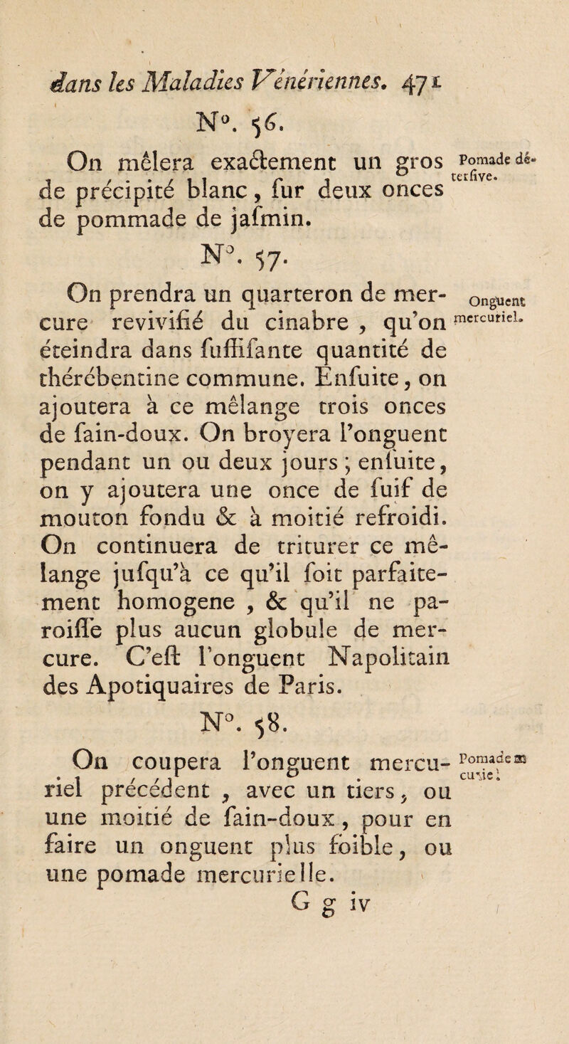 N°. 56. On mêlera exactement un gros Pomadedé. de précipité blanc, fur deux onces de pommade de jafmin. N°. 57. On prendra un quarteron de mer- onguent cure revivifié du cinabre , qu’on mcrcuticL éteindra dans fuffifante quantité de thérébentine commune. Enfuite, on ajoutera à ce mélange trois onces de fain-doux. On broyera l’onguent pendant un ou deux jours ; enluite, on y ajoutera une once de fuif de mouton fondu & à moitié refroidi. On continuera de triturer ce mé¬ lange jufqu’à ce qu’il foit parfaite¬ ment homogène , & qu’il ne pa¬ rodie plus aucun globule de mer¬ cure. C’eft l’onguent Napolitain des Apotiquaires de Paris. N°. «58. On coupera l’onguent mer eu-Poraade® . t / / 1 0 . Cime: nei precedent , avec un tiers , ou une moitié de fain-doux , pour en faire un onguent plus faible, ou une pomade mercurielle. G g iv /
