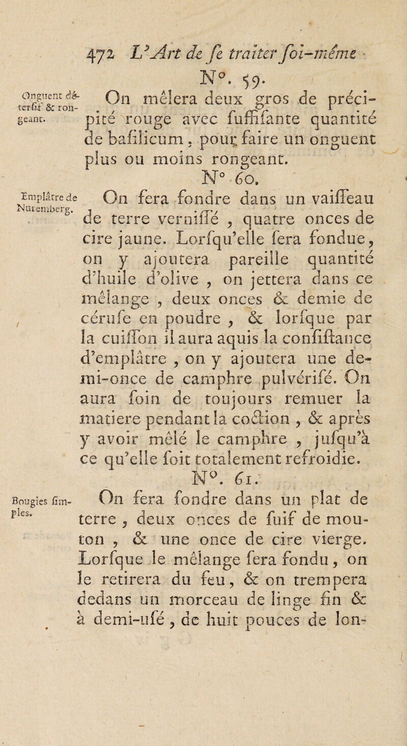 Onguent èb~ terfii' ôe ron¬ geant. Emplâtre de Nuremberg. Bougies fi tri¬ ples. 472 ld Art de fi traiter fol-même N°. 59. On mêlera deux gros de préci- pité rouge avec fujfîifante quantité de bafiücum . pour, faire un onguent plus ou moins rongeant. N° 60, On fera fondre dans un vaifîeau de terre verniffe , quatre onces de cire jaune. Lorfqu’elle fera fondue, on y ajoutera pareille quantité d’huile d’olive , on jettera dans ce mélange , deux onces êc demie de cérufe en poudre , & iorique par la cuiffon ilauraaquis la confiftance. d’emplâtre , on y ajoutera une de¬ mi-011 ce de camphre pulvérifé. On aura foin de toujours remuer la matière pendant la coetion , & après y avoir mêlé le camphre , jufqu’à ce qu’elle foit totalement refroidie. N°. Gi: On fera fondre dans un plat de terre , deux onces de fuif de mou¬ ton , & une once de cire vierge. Lorfque le mélange fera fondu, on le retirera du feu, & on trempera dedans un morceau de linge fin & à demi-ufé, de huit pouces de Ion-