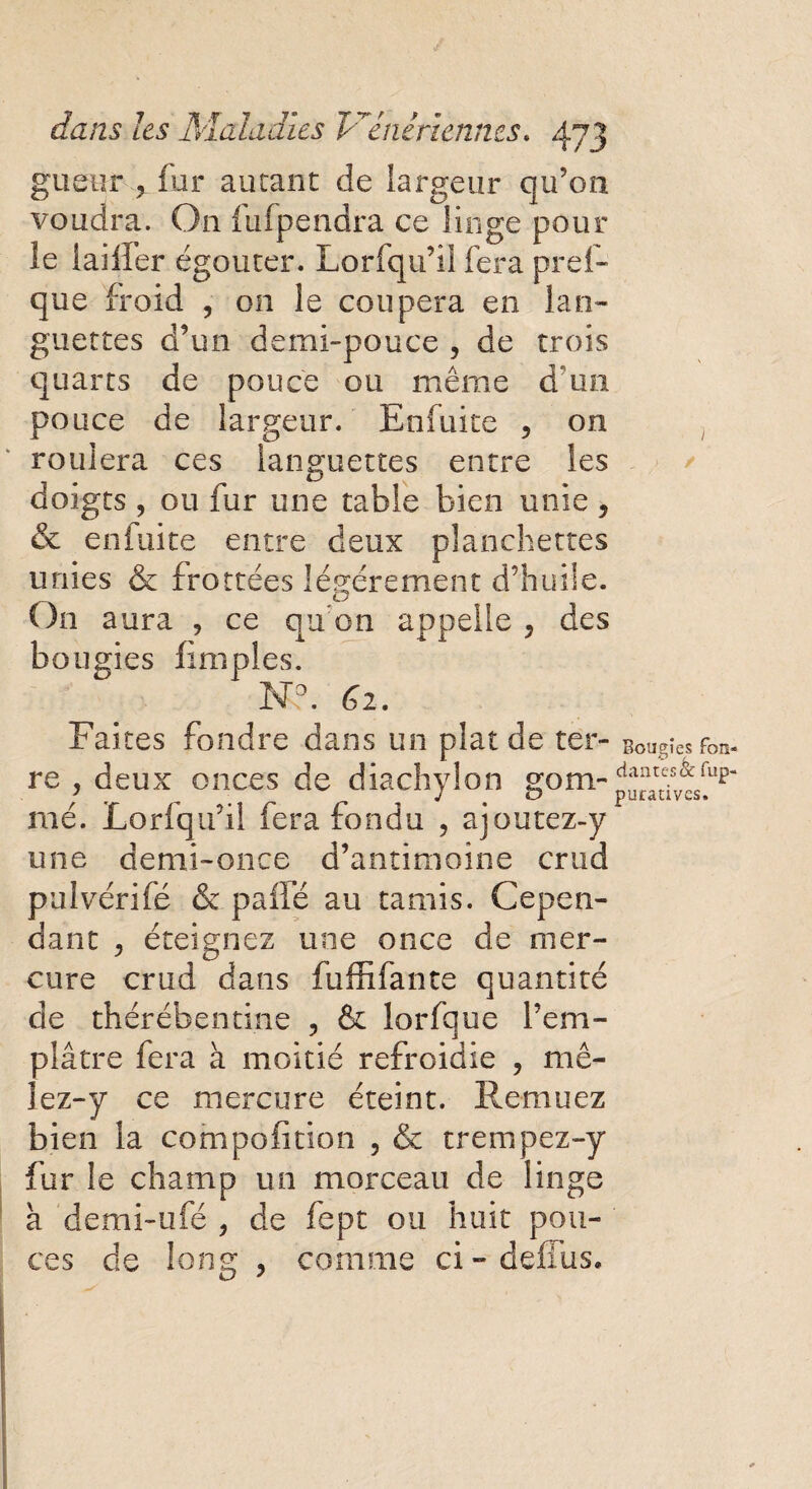 gueur , fur autant de largeur qu’on voudra. On fufpendra ce linge pour le iailfer égouter. Lorfqu’il fera pref- que froid , on le coupera en lan¬ guettes d’un demi-pouce , de trois quarts de pouce ou même d’un pouce de largeur. En fui te , on roulera ces languettes entre les doigts , ou fur une table bien unie , & en laite entre deux planchettes unies & frottées légèrement d’huile. On aura , ce qu’on appelle , des bougies fimples. N?. 62. Faites fondre dans un plaide ter- Bougies fon- re , deux onces de diachylon gom-^a^sv^up“ mé. Lorfqu’il fera fondu , ajoutez-y une demi-once d’antimoine crtid pulvérifé & pâlie au tamis. Cepen¬ dant y éteignez une once de mer¬ cure crud dans fuffifante quantité de thérébentine , & lorfque l’em¬ plâtre fera à moitié refroidie , mê¬ lez-y ce mercure éteint. Remuez bien la compofition , & trempez-y fur le champ un morceau de linge à demi-ufé , de fept ou huit pou¬ ces de long , comme ci-deflus.