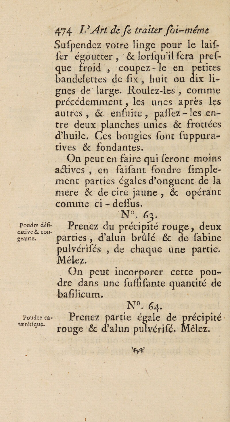 Poudre défi- cari ve & ron¬ geante. Poudre ca- cætétique. 474 U Art de fe traiter foi-même Sufpendez votre iinge pour le laif- fer égoutter ? & lorfqu'ii fera pref- que froid , coupez » le en petites bandelettes de fix 5 huit ou dix li¬ gnes de large. Roulez-les , comme précédemment, les unes après les autres , & enfuite , paffez - les en¬ tre deux planches unies & frottées d’huile. Ces bougies font fuppura- tives & fondantes. On peut en faire qui feront moins actives , en faifant fondre {impie- ment parties égales d’onguent de la mere & de cire jaune , & opérant comme ci - deffus. N°. 63. Prenez du précipité rouge, deux parties , d’alun brûlé & de fabine pulvérifés , de chaque une partie. Mêlez. On peut incorporer cette pou¬ dre dans une fuffifante quantité de bafilicum, N°. 64» Prenez partie égale de précipité rouge & d’alun pulvérifé. Mêlez. t I
