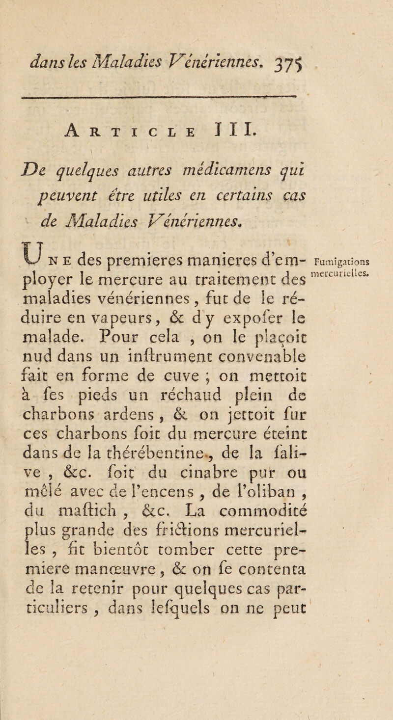 Article III. 1 De quelques autres médicamens qui peuvent être utiles en certains cas de Maladies Vénériennes; U n e des premières maniérés d’em¬ ployer le mercure au traitement des maladies vénériennes, fut de le ré¬ duire en vapeurs, & dy expofer le malade. Pour cela , on le piaçoic nud dans un infiniment convenable fait en forme de cuve ; on mettoit à fes pieds un réchaud plein de charbons ardens , & on jettoit fur ces charbons foit du mercure éteint dans de la thérébentine*, de la fali- ve , &c. foit du cinabre pur ou mêlé avec de l’encens , de l’oliban , du maftich , &c. La commodité plus grande des frictions mercuriel¬ les , fit bientôt tomber cette pre¬ mière manœuvre ? & on fe contenta de la retenir pour quelques cas par¬ ticuliers , dans fefquels on ne peut Fumigations mercurieiles.